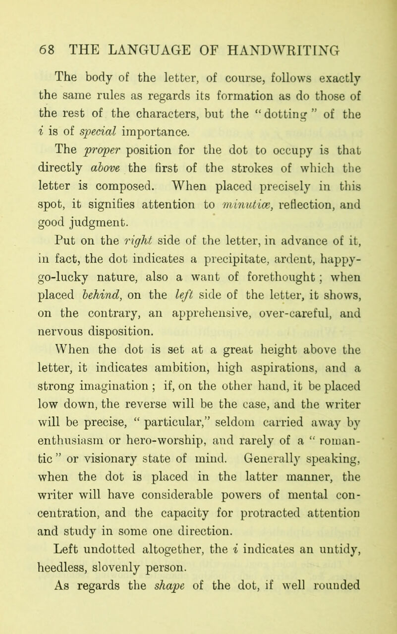 The body of the letter, of course, follows exactly the same rules as regards its formation as do those of the rest of the characters, but the “ dotting ” of the i is of special importance. The proper position for the dot to occupy is that directly above the first of the strokes of which the letter is composed. When placed precisely in this spot, it signifies attention to minutice, reflection, and good judgment. Put on the right side of the letter, in advance of it, in fact, the dot indicates a precipitate, ardent, happy- go-lucky nature, also a want of forethought; when placed behind, on the left side of the letter, it shows, on the contrary, an apprehensive, over-careful, and nervous disposition. When the dot is set at a great height above the letter, it indicates ambition, high aspirations, and a strong imagination ; if, on the other hand, it be placed low down, the reverse will be the case, and the writer will be precise, “ particular,” seldom carried away by enthusiasm or hero-worship, and rarely of a “ roman- tic ” or visionary state of mind. Generally speaking, when the dot is placed in the latter manner, the writer will have considerable powers of mental con- centration, and the capacity for protracted attention and study in some one direction. Left undotted altogether, the i indicates an untidy, heedless, slovenly person. As regards the shape of the dot, if well rounded