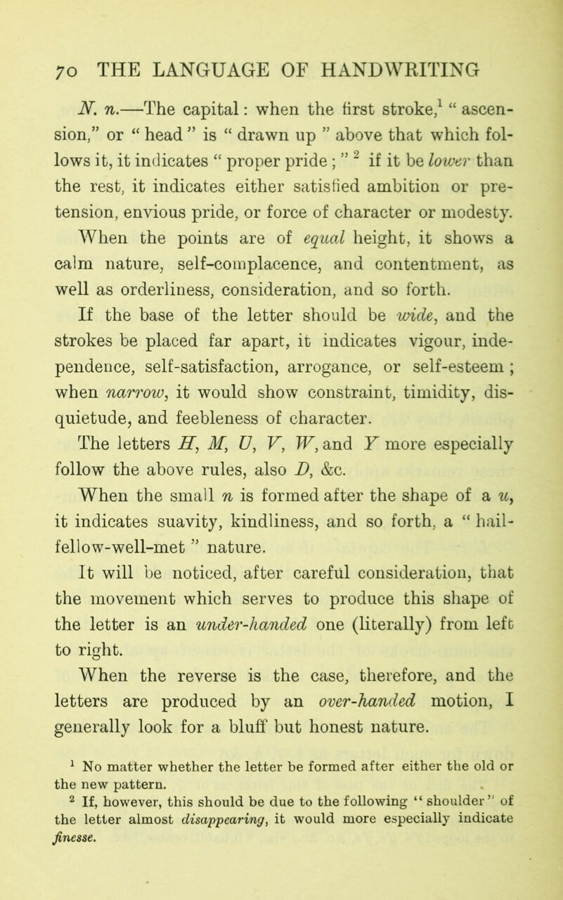 AT. n.—The capital: when the first stroke,1 “ ascen- sion,” or “ head ” is “ drawn up ” above that which fol- lows it, it indicates “ proper pride ; ” 2 if it be lower than the rest, it indicates either satisfied ambition or pre- tension, envious pride, or force of character or modesty. When the points are of equal height, it shows a calm nature, self-complacence, and contentment, as well as orderliness, consideration, and so forth. If the base of the letter should be wide, and the strokes be placed far apart, it indicates vigour, inde- pendence, self-satisfaction, arrogance, or self-esteem ; when narrow, it would show constraint, timidity, dis- quietude, and feebleness of character. The letters H, M, U, V, W, and Y more especially follow the above rules, also D, &c. When the small n is formed after the shape of a u, it indicates suavity, kindliness, and so forth, a “ hail- fellow-well-met ” nature. It will be noticed, after careful consideration, that the movement which serves to produce this shape of the letter is an under-handed one (literally) from left to right. When the reverse is the case, therefore, and the letters are produced by an over-handed motion, I generally look for a bluff but honest nature. 1 No matter whether the letter be formed after either the old or the new pattern. 2 If, however, this should be due to the following “ shoulder’' of the letter almost disappearing, it would more especially indicate finesse.
