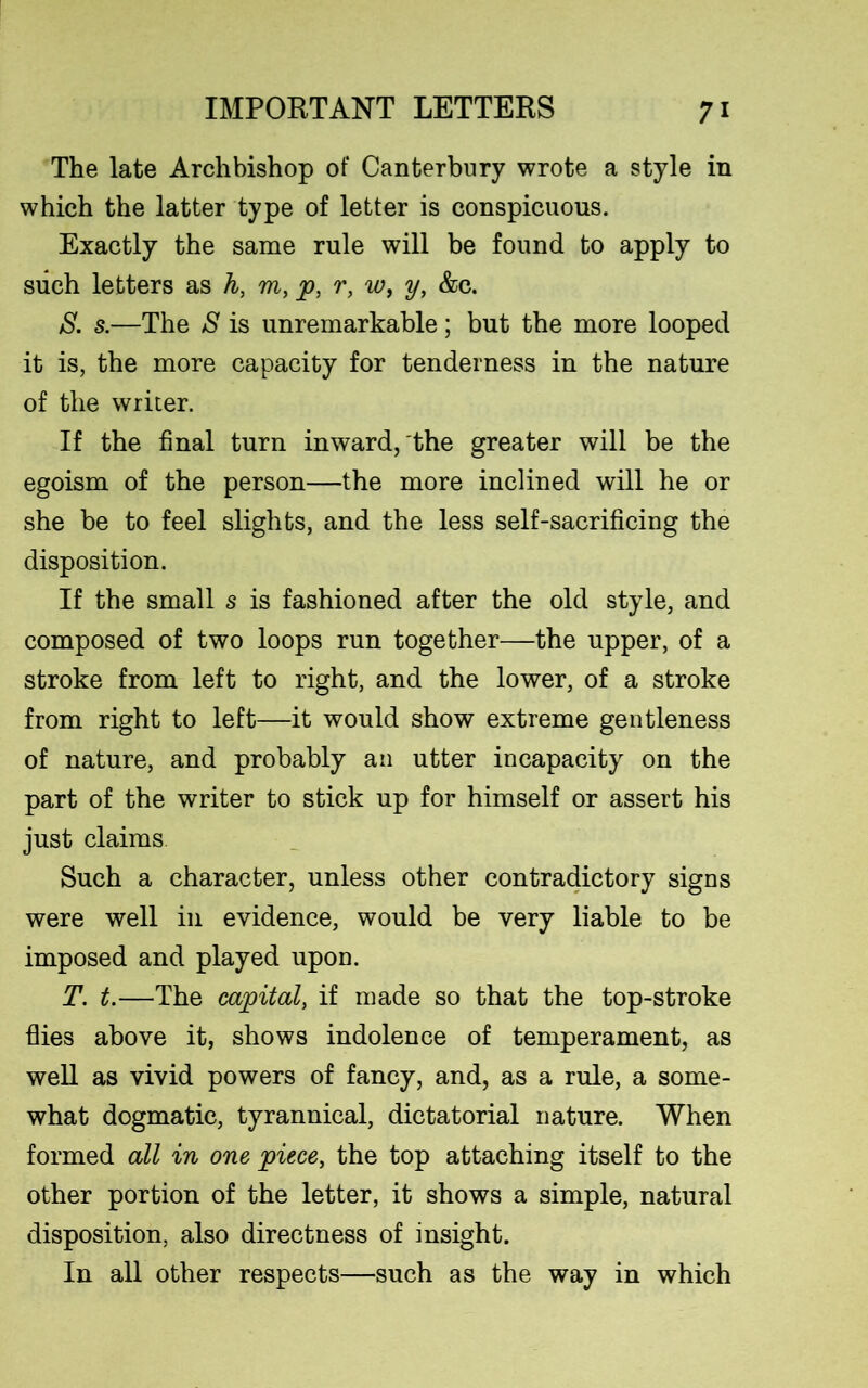 The late Archbishop of Canterbury wrote a style in which the latter type of letter is conspicuous. Exactly the same rule will be found to apply to such letters as h, m, p, r, w, y, &c. S. s.—The S is unremarkable; but the more looped it is, the more capacity for tenderness in the nature of the writer. If the final turn inward, the greater will be the egoism of the person—the more inclined will he or she be to feel slights, and the less self-sacrificing the disposition. If the small s is fashioned after the old style, and composed of two loops run together—the upper, of a stroke from left to right, and the lower, of a stroke from right to left—it would show extreme gentleness of nature, and probably an utter incapacity on the part of the writer to stick up for himself or assert his just claims Such a character, unless other contradictory signs were well in evidence, would be very liable to be imposed and played upon. T. t.—The capital, if made so that the top-stroke flies above it, shows indolence of temperament, as well as vivid powers of fancy, and, as a rule, a some- what dogmatic, tyrannical, dictatorial nature. When formed all in one piece, the top attaching itself to the other portion of the letter, it shows a simple, natural disposition, also directness of insight. In all other respects—such as the way in which