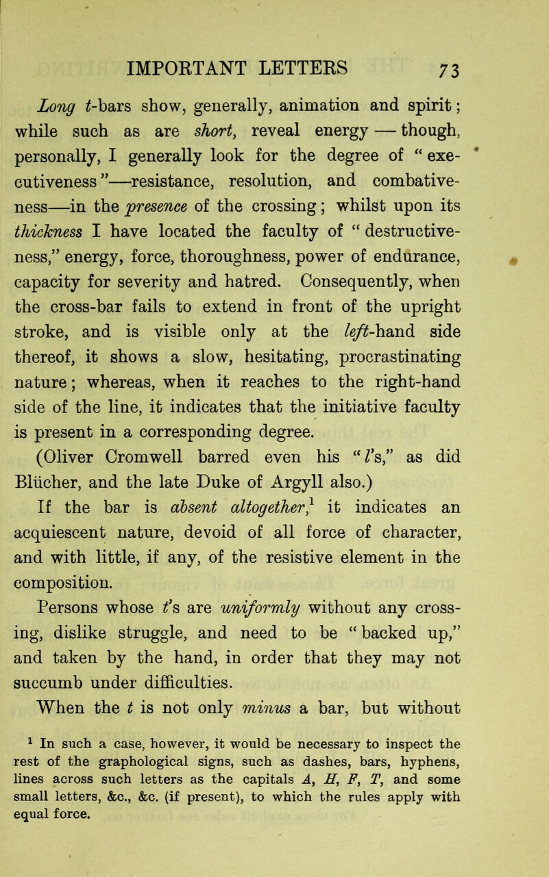 Long £-bars show, generally, animation and spirit; while such as are short, reveal energy — though, personally, I generally look for the degree of “ exe- cutiveness ”—resistance, resolution, and combative- ness—in the presence of the crossing; whilst upon its thickness I have located the faculty of “ destructive- ness,” energy, force, thoroughness, power of endurance, capacity for severity and hatred. Consequently, when the cross-bar fails to extend in front of the upright stroke, and is visible only at the left-hand side thereof, it shows a slow, hesitating, procrastinating nature; whereas, when it reaches to the right-hand side of the line, it indicates that the initiative faculty is present in a corresponding degree. (Oliver Cromwell barred even his UVs,” as did Bliicher, and the late Duke of Argyll also.) If the bar is absent altogether} it indicates an acquiescent nature, devoid of all force of character, and with little, if any, of the resistive element in the composition. Persons whose t’s are uniformly without any cross- ing, dislike struggle, and need to be “backed up,” and taken by the hand, in order that they may not succumb under difficulties. When the t is not only minus a bar, but without 1 In such a case, however, it would be necessary to inspect the rest of the graphological signs, such as dashes, bars, hyphens, lines across such letters as the capitals A, H, F, T, and some small letters, &c., &c. (if present), to which the rules apply with equal force.
