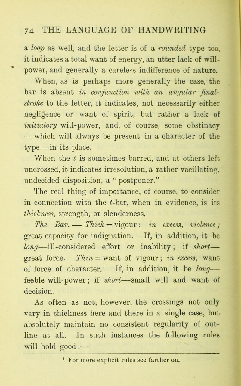a loop as well, and the letter is of a rounded type too, it indicates a total want of energy, an utter lack of will- power, and generally a careless indifference of nature. When, as is perhaps more generally the case, the bar is absent in conjunction with an angular jinal- siroke to the letter, it indicates, not necessarily either negligence or want of spirit, but rather a lack of initiatory will-power, and, of course, some obstinacy —which will always be present in a character of the type—in its place. When the t is sometimes barred, and at others left uncrossed, it indicates irresolution, a rather vacillating, undecided disposition, a “ postpones” The real thing of importance, of course, to consider in connection with the £-bar, when in evidence, is its thickness, strength, or slenderness. The Bar. — Thick = vigour : in excess, violence ; great capacity for indignation. If, in addition, it be long—ill-considered effort or inability; if short— great force. Thin = want of vigour ; in excess, want of force of character.1 If, in addition, it be long— feeble will-power; if short—small will and want of decision. As often as not, however, the crossings not only vary in thickness here and there in a single case, but absolutely maintain no consistent regularity of out- line at all. In such instances the following rules will hold good :— 1 For more explicit rules see farther on.