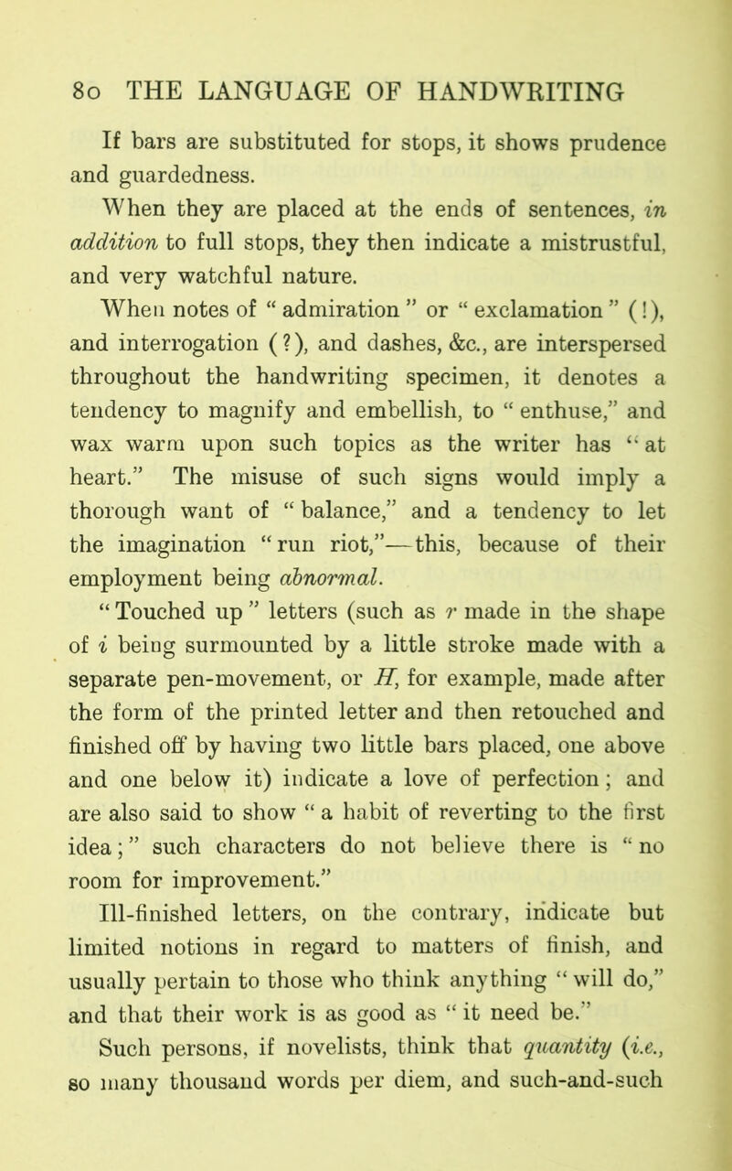 If bars are substituted for stops, it shows prudence and guardedness. When they are placed at the ends of sentences, in addition to full stops, they then indicate a mistrustful, and very watchful nature. When notes of “ admiration ” or “ exclamation ” (!), and interrogation (?), and dashes, &c., are interspersed throughout the handwriting specimen, it denotes a tendency to magnify and embellish, to “ enthuse,” and wax warm upon such topics as the writer has “ at heart.” The misuse of such signs would imply a thorough want of “ balance,” and a tendency to let the imagination “run riot,”—this, because of their employment being abnormal. “ Touched up ” letters (such as r made in the shape of i beiug surmounted by a little stroke made with a separate pen-movement, or H, for example, made after the form of the printed letter and then retouched and finished off by having two little bars placed, one above and one below it) indicate a love of perfection; and are also said to show “ a habit of reverting to the first idea;” such characters do not believe there is “no room for improvement.” Ill-finished letters, on the contrary, indicate but limited notions in regard to matters of finish, and usually pertain to those who think anything “ will do,” and that their work is as good as “ it need be.” Such persons, if novelists, think that quantity (i.e., so many thousand words per diem, and such-and-such