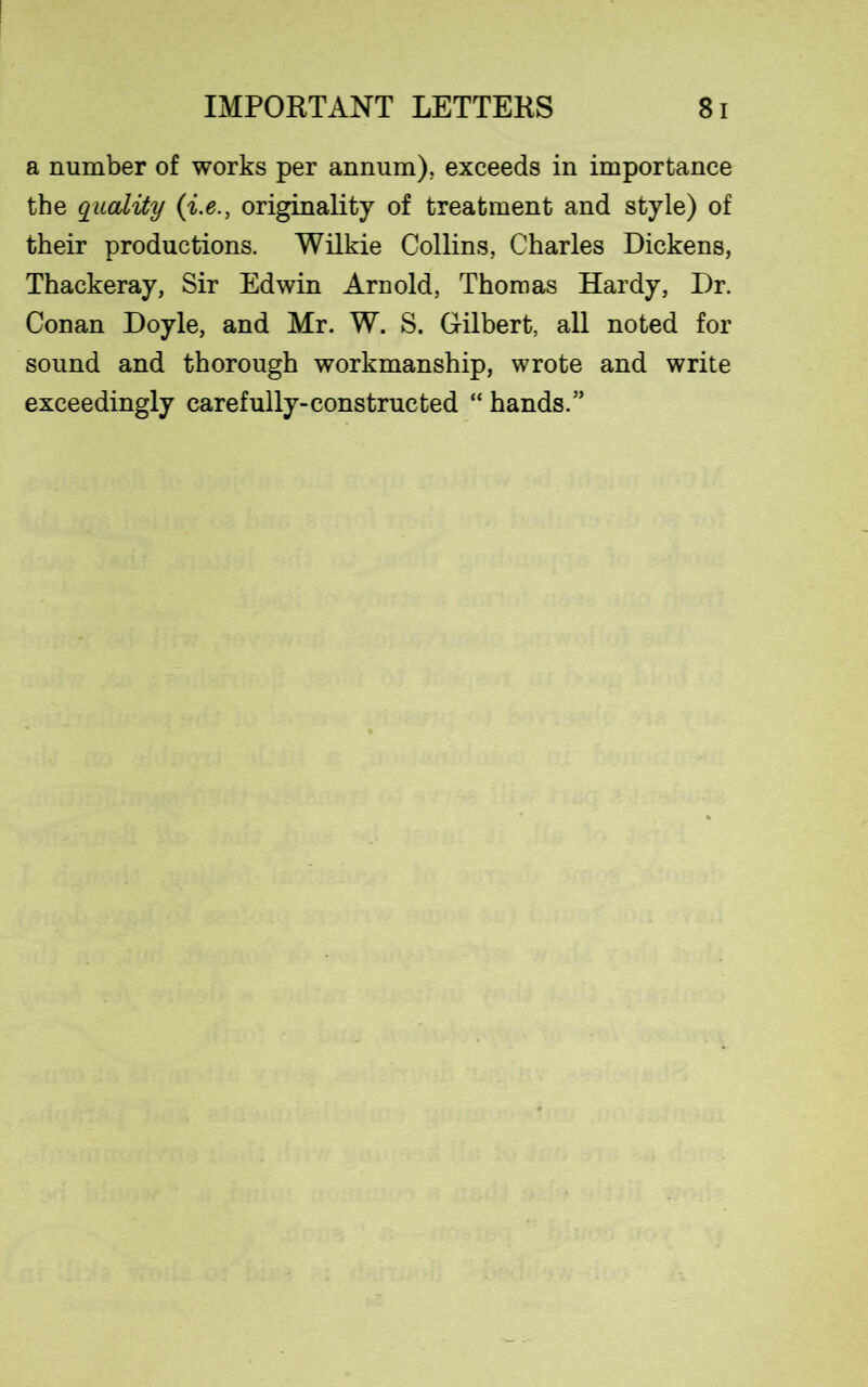 a number of works per annum), exceeds in importance the quality (i.e., originality of treatment and style) of their productions. Wilkie Collins, Charles Dickens, Thackeray, Sir Edwin Arnold, Thomas Hardy, Dr. Conan Doyle, and Mr. W. S. Gilbert, all noted for sound and thorough workmanship, wrote and write exceedingly carefully-constructed “ hands.”