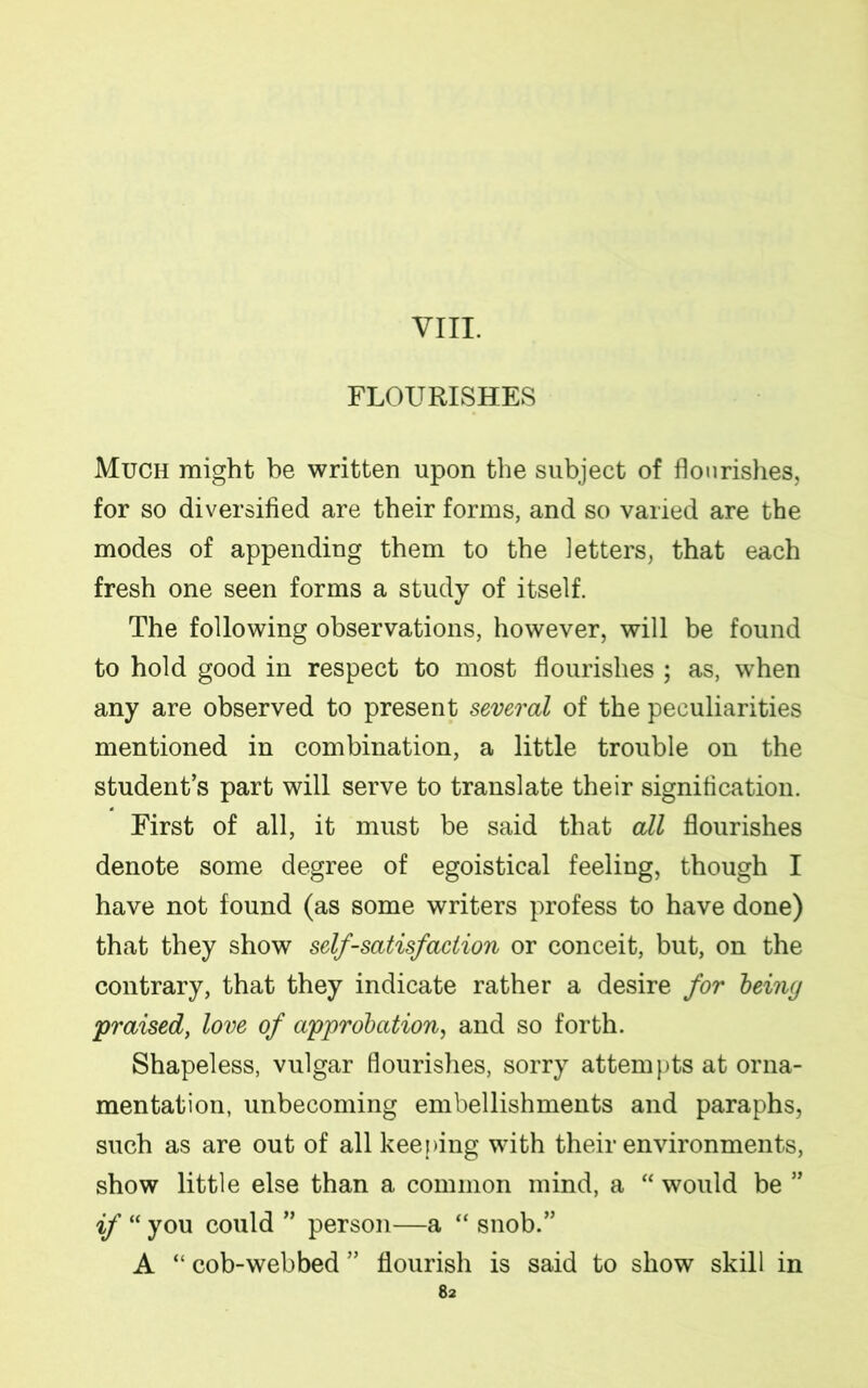 VIII. FLOURISHES Much might be written upon the subject of flourishes, for so diversified are their forms, and so varied are the modes of appending them to the letters, that each fresh one seen forms a study of itself. The following observations, however, will be found to hold good in respect to most flourishes ; as, when any are observed to present several of the peculiarities mentioned in combination, a little trouble on the student’s part will serve to translate their signification. First of all, it must be said that all flourishes denote some degree of egoistical feeling, though I have not found (as some writers profess to have done) that they show self-satisfaction or conceit, but, on the contrary, that they indicate rather a desire for being praised, love of approbation, and so forth. Shapeless, vulgar flourishes, sorry attempts at orna- mentation, unbecoming embellishments and paraphs, such as are out of all keeping with their environments, show little else than a common mind, a “ would be ” if “ you could ” person—a “ snob.” A “ cob-webbed ” flourish is said to show skill in