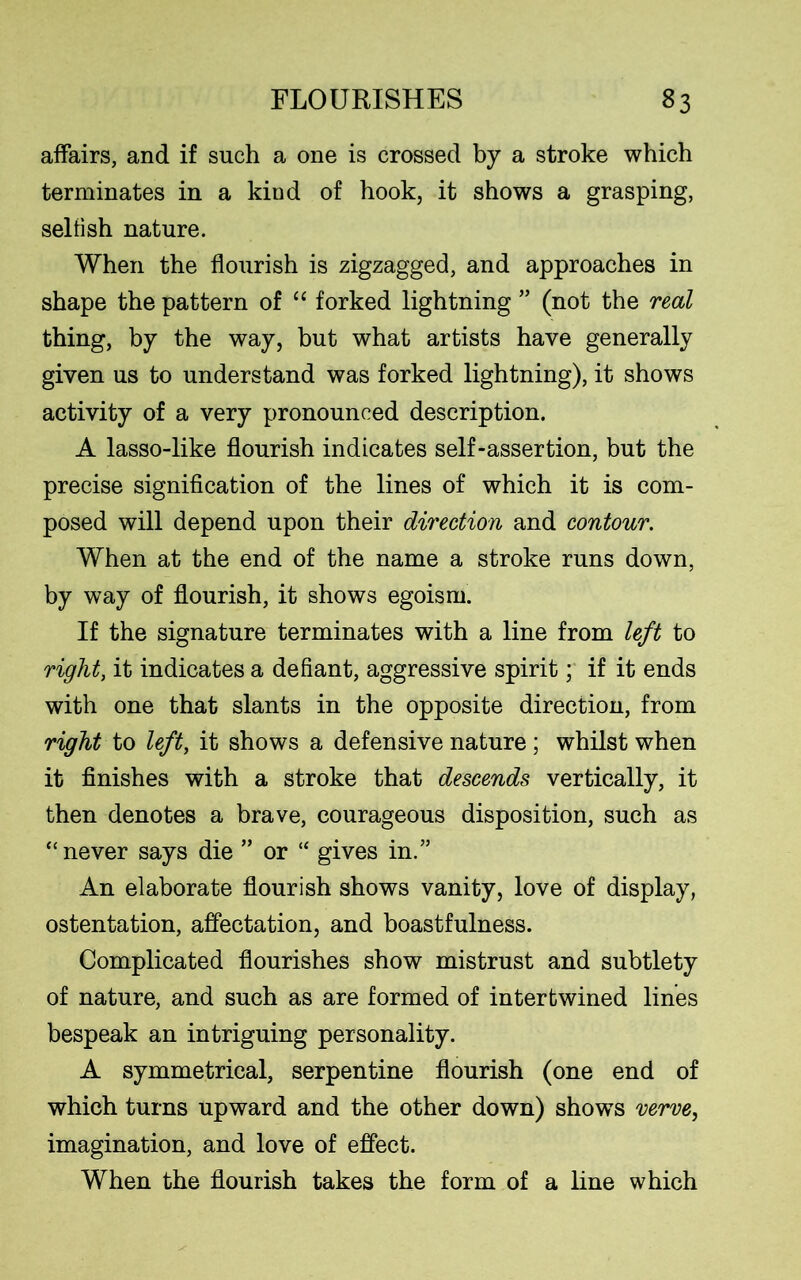 affairs, and if such a one is crossed by a stroke which terminates in a kind of hook, it shows a grasping, selfish nature. When the flourish is zigzagged, and approaches in shape the pattern of “ forked lightning ” (not the real thing, by the way, but what artists have generally given us to understand was forked lightning), it shows activity of a very pronounced description. A lasso-like flourish indicates self-assertion, but the precise signification of the lines of which it is com- posed will depend upon their direction and contour. When at the end of the name a stroke runs down, by way of flourish, it shows egoism. If the signature terminates with a line from left to right, it indicates a defiant, aggressive spirit; if it ends with one that slants in the opposite direction, from right to left, it shows a defensive nature ; whilst when it finishes with a stroke that descends vertically, it then denotes a brave, courageous disposition, such as “never says die ” or “ gives in.” An elaborate flourish shows vanity, love of display, ostentation, affectation, and boastfulness. Complicated flourishes show mistrust and subtlety of nature, and such as are formed of intertwined lines bespeak an intriguing personality. A symmetrical, serpentine flourish (one end of which turns upward and the other down) shows verve, imagination, and love of effect. When the flourish takes the form of a line which