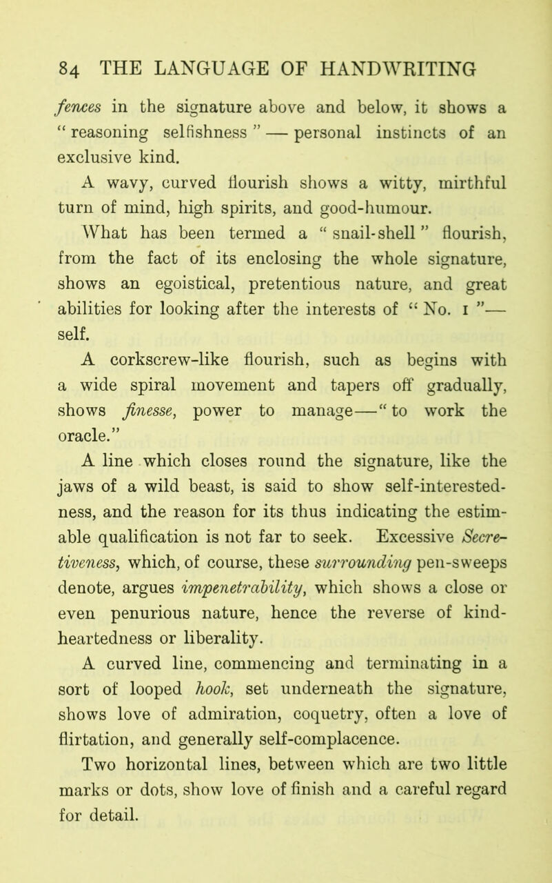 fences in the signature above and below, it shows a “ reasoning selfishness ” — personal instincts of an exclusive kind. A wavy, curved flourish shows a witty, mirthful turn of mind, high spirits, and good-humour. What has been termed a “ snail*shell ” flourish, from the fact of its enclosing the whole signature, shows an egoistical, pretentious nature, and great abilities for looking after the interests of “ No. i ”— self. A corkscrew-like flourish, such as begins with a wide spiral movement and tapers off gradually, shows finesse, power to manage—“ to work the oracle.” A line which closes round the signature, like the jaws of a wild beast, is said to show self-interested- ness, and the reason for its thus indicating the estim- able qualification is not far to seek. Excessive Secre- tiveness, which, of course, these surrounding pen-sweeps denote, argues impenetrability, which shows a close or even penurious nature, hence the reverse of kind- heartedness or liberality. A curved line, commencing and terminating in a sort of looped hook, set underneath the signature, shows love of admiration, coquetry, often a love of flirtation, and generally self-complacence. Two horizontal lines, between which are two little marks or dots, show love of finish and a careful regard for detail.