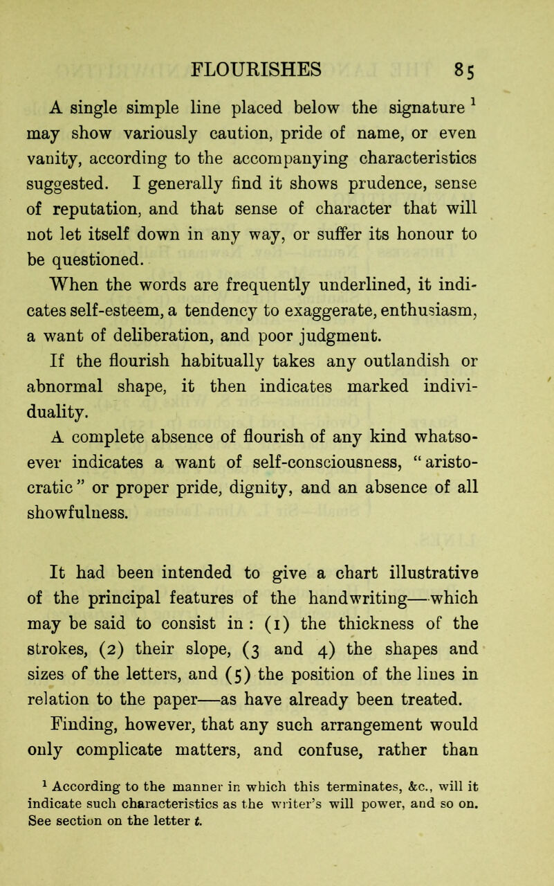 A single simple line placed below the signature 1 may show variously caution, pride of name, or even vanity, according to the accompanying characteristics suggested. I generally find it shows prudence, sense of reputation, and that sense of character that will not let itself down in any way, or suffer its honour to be questioned. When the words are frequently underlined, it indi- cates self-esteem, a tendency to exaggerate, enthusiasm, a want of deliberation, and poor judgment. If the flourish habitually takes any outlandish or abnormal shape, it then indicates marked indivi- duality. A complete absence of flourish of any kind whatso- ever indicates a want of self-consciousness, “aristo- cratic ” or proper pride, dignity, and an absence of all showfulness. It had been intended to give a chart illustrative of the principal features of the handwriting—which may be said to consist in : (i) the thickness of the strokes, (2) their slope, (3 and 4) the shapes and sizes of the letters, and (5) the position of the lines in relation to the paper—as have already been treated. Finding, however, that any such arrangement would only complicate matters, and confuse, rather than 1 According to the manner in which this terminates, &c., will it indicate such characteristics as the writer’s will power, and so on. See section on the letter t.
