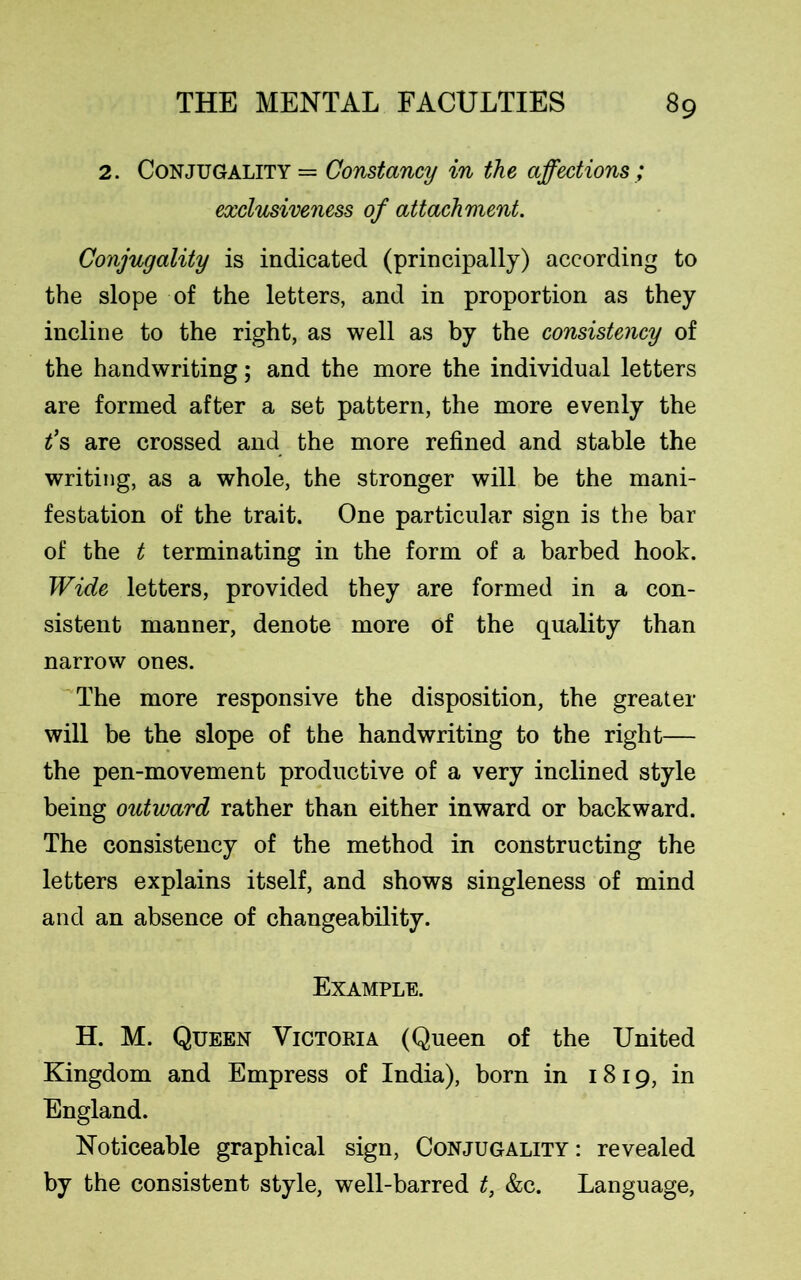 2. Conjugality = Constancy in the affections ; exclusiveness of attachment. Conjugality is indicated (principally) according to the slope of the letters, and in proportion as they incline to the right, as well as by the consistency of the handwriting; and the more the individual letters are formed after a set pattern, the more evenly the t’s are crossed and the more refined and stable the writing, as a whole, the stronger will be the mani- festation of the trait. One particular sign is the bar of the t terminating in the form of a barbed hook. Wide letters, provided they are formed in a con- sistent manner, denote more of the quality than narrow ones. The more responsive the disposition, the greater will be the slope of the handwriting to the right— the pen-movement productive of a very inclined style being outward rather than either inward or backward. The consistency of the method in constructing the letters explains itself, and shows singleness of mind and an absence of changeability. Example. H. M. Queen Victoria (Queen of the United Kingdom and Empress of India), born in 1819, in England. Noticeable graphical sign, Conjugality: revealed by the consistent style, well-barred t, &c. Language,