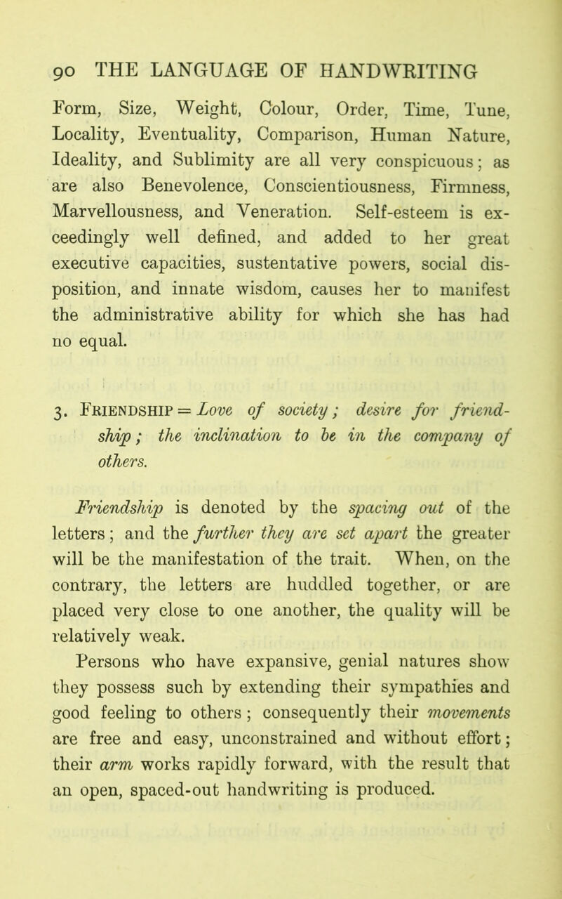 Form, Size, Weight, Colour, Order, Time, Tune, Locality, Eventuality, Comparison, Human Nature, Ideality, and Sublimity are all very conspicuous; as are also Benevolence, Conscientiousness, Firmness, Marvellousness, and Veneration. Self-esteem is ex- ceedingly well defined, and added to her great executive capacities, sustentative powers, social dis- position, and innate wisdom, causes her to manifest the administrative ability for which she has had no equal. 3. Friendship = Love of society; desire for friend- ship ; the inclination to be in the company of others. Friendship is denoted by the spacing out of the letters; and the further they are set apart the greater will be the manifestation of the trait. When, on the contrary, the letters are huddled together, or are placed very close to one another, the quality will be relatively weak. Persons who have expansive, genial natures show they possess such by extending their sympathies and good feeling to others; consequently their movements are free and easy, unconstrained and without effort; their arm works rapidly forward, with the result that an open, spaced-out handwriting is produced.