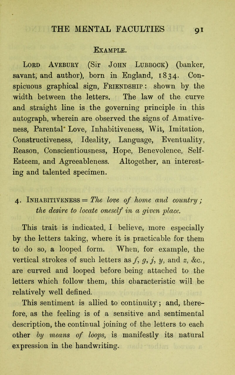 Example. Lord Avebury (Sir John Lubbock) (banker, savant, and author), born in England, 1834. Con- spicuous graphical sign, Friendship : shown by the width between the letters. The law of the curve and straight line is the governing principle in this autograph, wherein are observed the signs of Amative- ness, Parental* Love, Inhabitiveness, Wit, Imitation, Constructiveness, Ideality, Language, Eventuality, Reason, Conscientiousness, Hope, Benevolence, Self- Esteem, and Agreeableness. Altogether, an interest- ing and talented specimen. 4. Inhabitiveness = The love of home and country; the desire to locate oneself in a given place. This trait is indicated, I believe, more especially by the letters taking, where it is practicable for them to do so, a looped form. When, for example, the vertical strokes of such letters as /, g, j, y, and z, &c., are curved and looped before being attached to the letters which follow them, this characteristic will be relatively well defined. This sentiment is allied to continuity; and, there- fore, as the feeling is of a sensitive and sentimental description, the continual joining of the letters to each other by means of loops, is manifestly its natural expression in the handwriting.