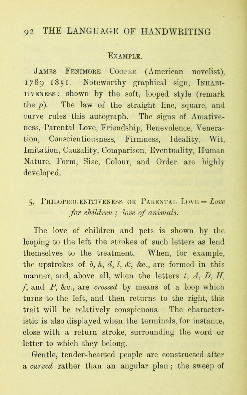 Example. James Fenimore Cooper (American novelist), 1789-1851. Noteworthy graphical sign, Inhabi- tiveness : shown by the soft, looped style (remark the p). The law of the straight line, square, and curve rules this autograph. The signs of Amative- ness, Parental Love, Friendship, Benevolence, Venera- tion, Conscientiousness, Firmness, Ideality, Wit, Imitation, Causality, Comparison, Eventuality, Human Nature, Form, Size, Colour, and Order are highly developed. 5. Philoprogenitiveness or Parental Love == Love for children ; love of animals. The love of children and pets is shown by the looping to the left the strokes of such letters as lend themselves to the treatment. When, for example, the upstrokes of b, h, d, l, &, &c., are formed in this manner, and, above all, when the letters t, A, D, H’ /, and P, &c., are crossed by means of a loop which turns to the left, and then returns to the right, this trait will be relatively conspicuous. The character- istic is also displayed when the terminals, for instance, close with a return stroke, surrounding the word or letter to which they belong. Gentle, tender-hearted people are constructed after a curved rather than an angular plan; the sweep of