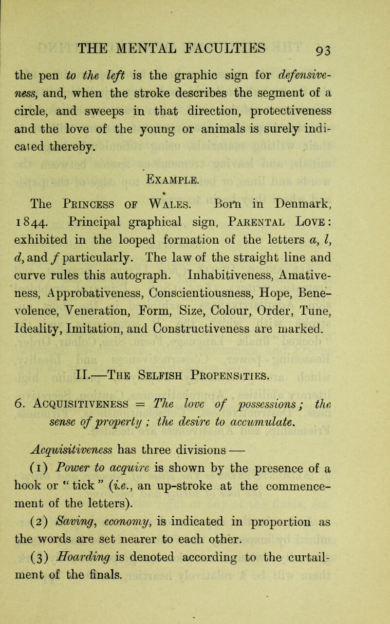 the pen to the left is the graphic sign for defensive- ness, and, when the stroke describes the segment of a circle, and sweeps in that direction, protectiveness and the love of the young or animals is surely indi- cated thereby. Example. The Princess of Wales. Bom in Denmark, 1844. Principal graphical sign, Parental Love: exhibited in the looped formation of the letters a, l, d, and / particularly. The law of the straight line and curve rules this autograph. Inhabitiveness, Amative- ness, Approbativeness, Conscientiousness, Hope, Bene- volence, Veneration, Form, Size, Colour, Order, Tune, Ideality, Imitation, and Constructiveness are marked. II.—The Selfish Propensities. 6. Acquisitiveness = The love of possessions; the sense of property; the desire to accumulate. Acquisitiveness has three divisions — (1) Power to acquire is shown by the presence of a hook or “ tick ” (i.e., an up-stroke at the commence- ment of the letters). (2) Saving, economy, is indicated in proportion as the words are set nearer to each other. (3) Hoarding is denoted according to the curtail- ment of the finals.