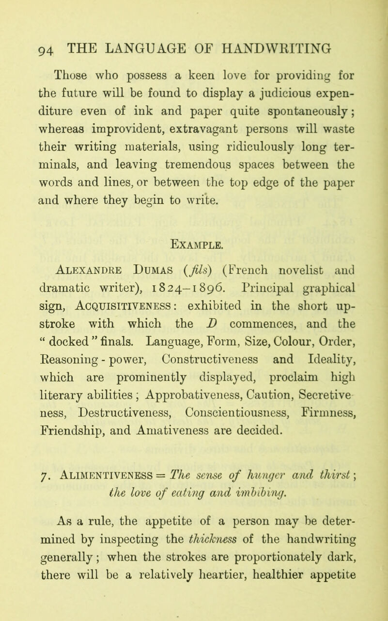 Those who possess a keen love for providing for the future will be found to display a judicious expen- diture even of ink and paper quite spontaneously; whereas improvident, extravagant persons will waste their writing materials, using ridiculously long ter- minals, and leaving tremendous spaces between the words and lines, or between the top edge of the paper and where they begin to write. Example. Alexandre Dumas {fils) (French novelist and dramatic writer), 1824—1896. Principal graphical sign, Acquisitiveness: exhibited in the short up- stroke with which the D commences, and the “ docked ” finals. Language, Form, Size, Colour, Order, Reasoning - power, Constructiveness and Ideality, which are prominently displayed, proclaim high literary abilities ; Approbativeness, Caution, Secretive ness, Destructiveness, Conscientiousness, Firmness, Friendship, and Amativeness are decided. 7. Alimentiveness = The sense of hunger and thirst; the love of eating and imbibing. As a rule, the appetite of a person may be deter- mined by inspecting the thichiess of the handwriting generally; when the strokes are proportionately dark, there will be a relatively heartier, healthier appetite