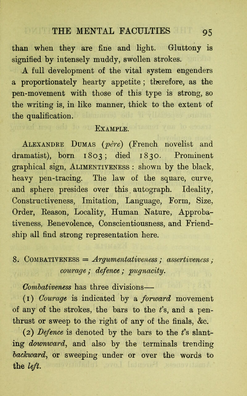 than when they are fine and light. Gluttony is signified by intensely muddy, swollen strokes. A full development of the vital system engenders a proportionately hearty appetite ; therefore, as the pen-movement with those of this type is strong, so the writing is, in like manner, thick to the extent of the qualification. Example. Alexandre Dumas (pere) (French novelist and dramatist), born 1803; died 1830. Prominent graphical sign, Alimentiveness : shown by the black, heavy pen-tracing. The law of the square, curve, and sphere presides over this autograph. Ideality, Constructiveness, Imitation, Language, Form, Size, Order, Reason, Locality, Human Nature, Approba- tiveness, Benevolence, Conscientiousness, and Friend- ship all find strong representation here. 8. Combativeness = Argumentativeness ; assertiveness; courage; defence; pugnacity. Combativeness has three divisions— (1) Courage is indicated by a forward movement of any of the strokes, the bars to the f s, and a pen- thrust or sweep to the right of any of the finals, &c. (2) Defence is denoted by the bars to the t’s slant- ing downward, and also by the terminals trending backward, or sweeping under or over the words to the left.