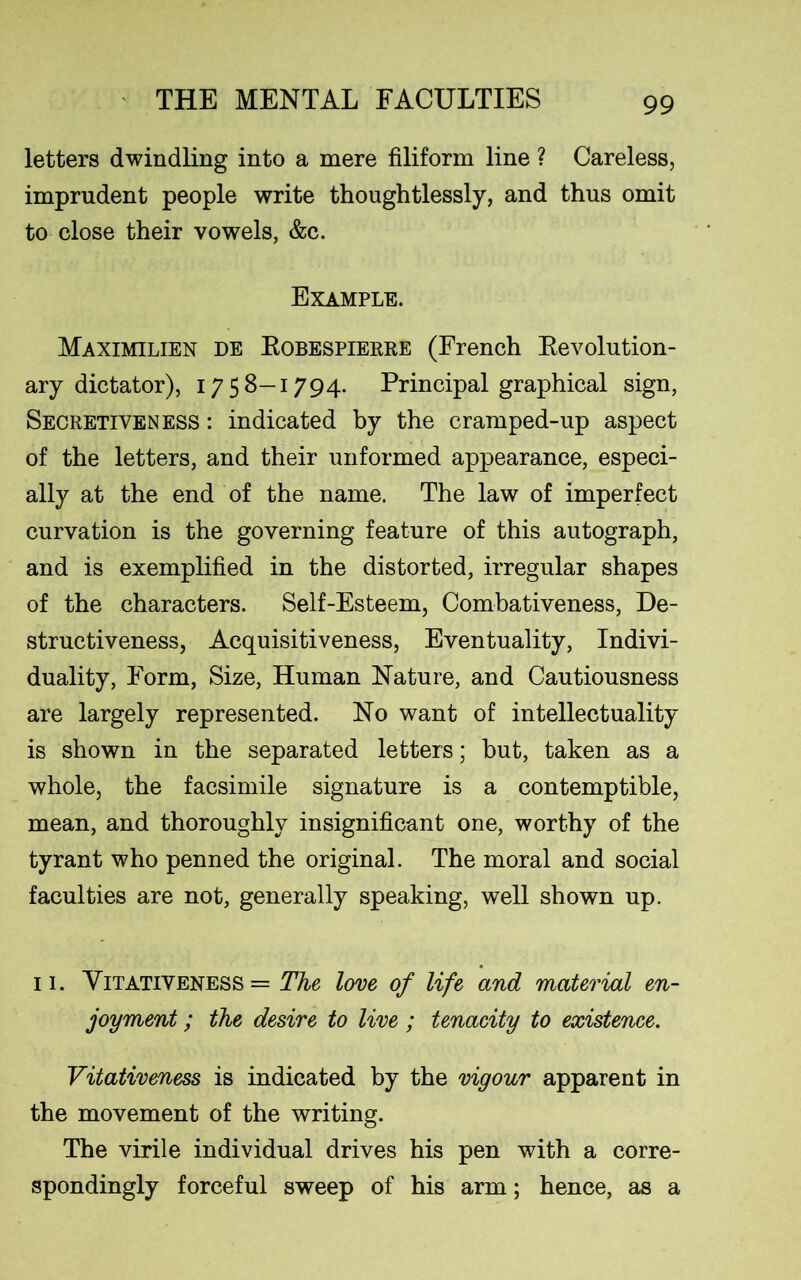 letters dwindling into a mere filiform line ? Careless, imprudent people write thoughtlessly, and thus omit to close their vowels, &c. Example. Maximilien de Robespierre (French Revolution- ary dictator), 1758—1794. Principal graphical sign, Secretiveness : indicated by the cramped-up aspect of the letters, and their unformed appearance, especi- ally at the end of the name. The law of imperfect curvation is the governing feature of this autograph, and is exemplified in the distorted, irregular shapes of the characters. Self-Esteem, Combativeness, De- structiveness, Acquisitiveness, Eventuality, Indivi- duality, Form, Size, Human Nature, and Cautiousness are largely represented. No want of intellectuality is shown in the separated letters; but, taken as a whole, the facsimile signature is a contemptible, mean, and thoroughly insignificant one, worthy of the tyrant who penned the original. The moral and social faculties are not, generally speaking, well shown up. 11. Yitativeness = The love of life and material en- joyment ; the desire to live ; tenacity to existence. Vitativeness is indicated by the vigour apparent in the movement of the writing. The virile individual drives his pen with a corre- spondingly forceful sweep of his arm; hence, as a