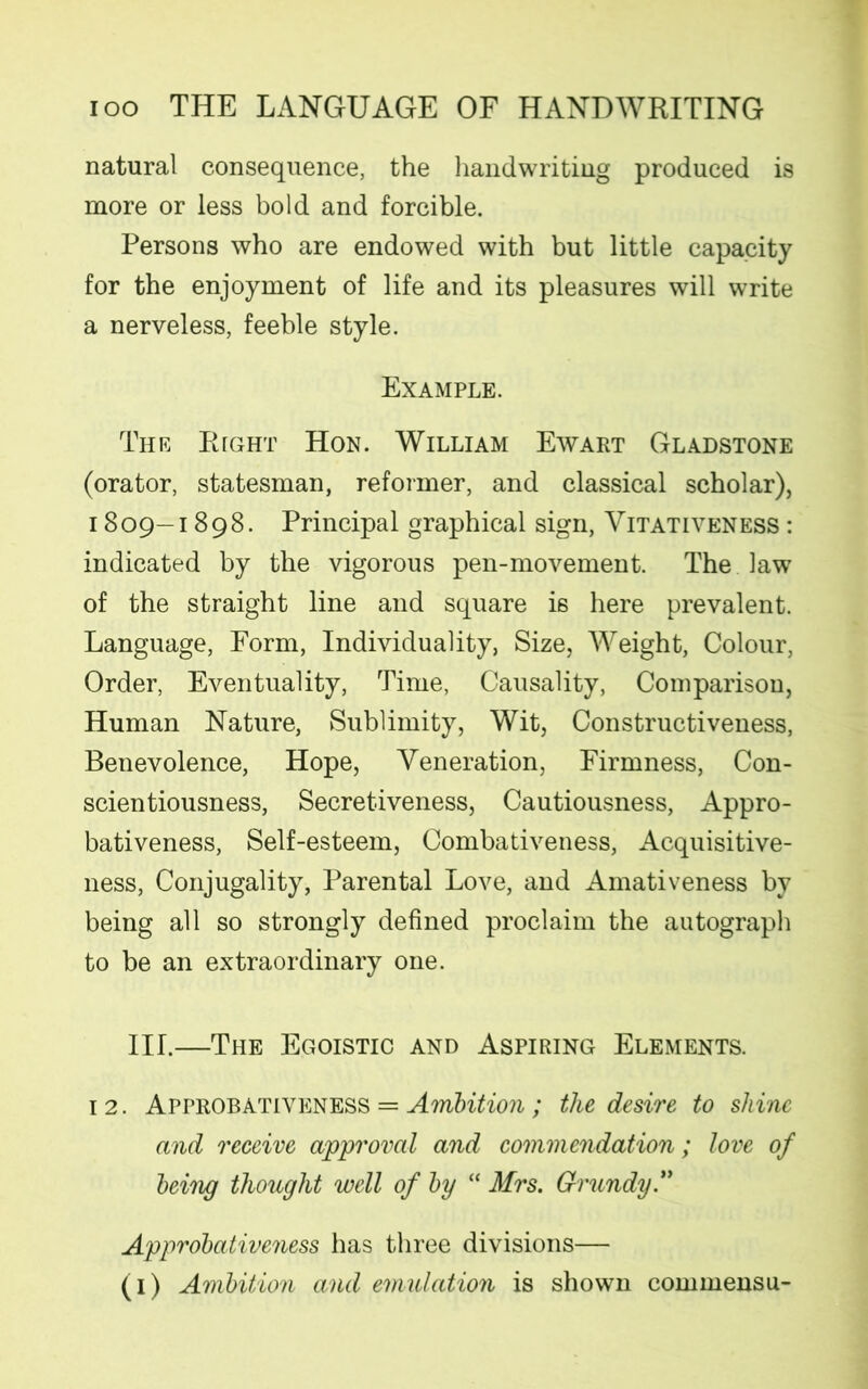 natural consequence, the handwriting produced is more or less bold and forcible. Persons who are endowed with but little capacity for the enjoyment of life and its pleasures will write a nerveless, feeble style. Example. The Right Hon. William Ewart Gladstone (orator, statesman, reformer, and classical scholar), 1809-1898. Principal graphical sign, Vitativeness : indicated by the vigorous pen-movement. The law of the straight line and square i6 here prevalent. Language, Form, Individuality, Size, Weight, Colour, Order, Eventuality, Time, Causality, Comparison, Human Nature, Sublimity, Wit, Constructiveness, Benevolence, Hope, Veneration, Firmness, Con- scientiousness, Secretiveness, Cautiousness, Appro- bativeness, Self-esteem, Combativeness, Acquisitive- ness, Conjugality, Parental Love, and Amativeness by being all so strongly defined proclaim the autograph to be an extraordinary one. III.—The Egoistic and Aspiring Elements. 1 2. Approbativkness = Ambition; the desire to shine and receive approval and commendation; love of being thought well of by “ Mrs. Grundy.” Approbativeness has three divisions— (1) Ambition and emulation is shown commensu-