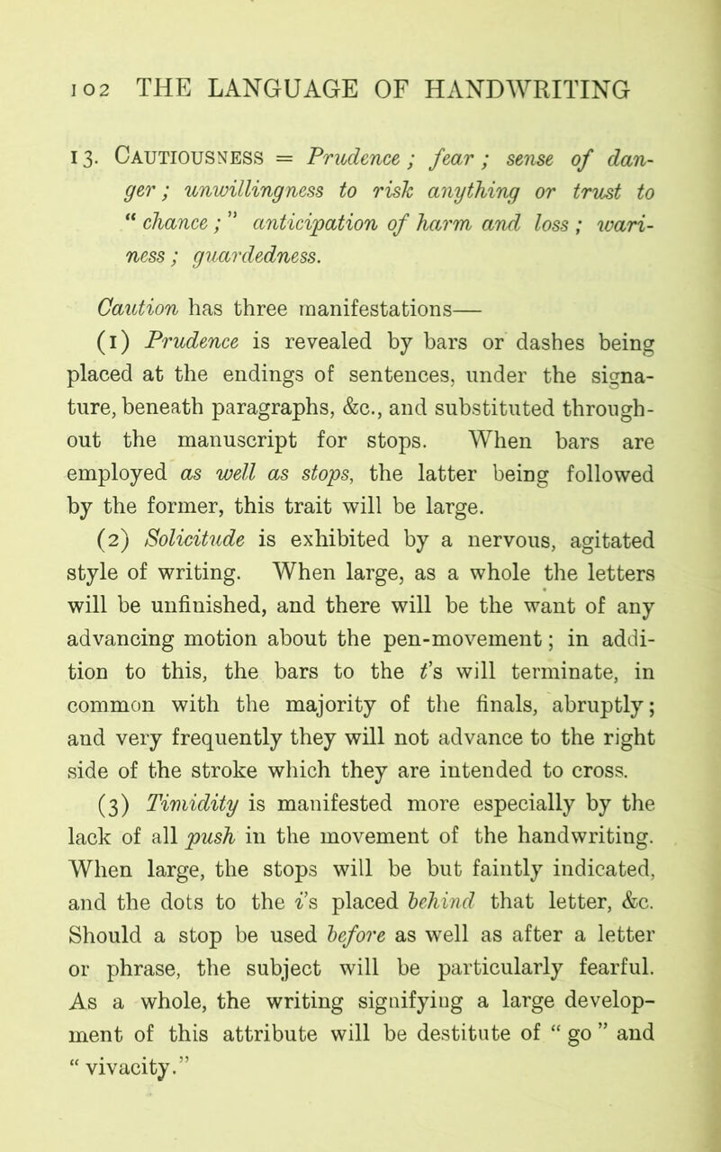 13. Cautiousness = Prudence; fear; sense of dan- ger; unwillingness to risk anything or trust to “ chance; ” anticipation of harm and loss ; wari- ness; guardedness. Caution has three manifestations— (1) Prudence is revealed by bars or dashes being placed at the endings of sentences, under the signa- ture, beneath paragraphs, &c., and substituted through- out the manuscript for stops. When bars are employed as well as stops, the latter bemg followed by the former, this trait will be large. (2) Solicitude is exhibited by a nervous, agitated style of writing. When large, as a whole the letters will be unfinished, and there will be the want of any advancing motion about the pen-movement; in addi- tion to this, the bars to the t's will terminate, in common with the majority of the finals, abruptly; and very frequently they will not advance to the right side of the stroke which they are intended to cross. (3) Timidity is manifested more especially by the lack of all push in the movement of the handwriting. When large, the stops will be but faintly indicated, and the dots to the is placed behind that letter, &c. Should a stop be used before as well as after a letter or phrase, the subject will be particularly fearful. As a whole, the writing signifying a large develop- ment of this attribute will be destitute of “ go ” and “ vivacity.”