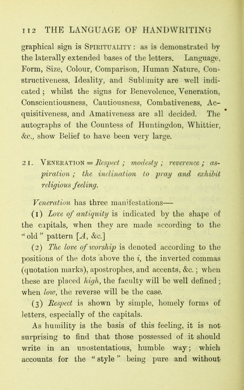 graphical sign is Spirituality : as is demonstrated by the laterally extended bases of the letters. Language, Form, Size, Colour, Comparison, Human Nature, Con- structiveness, Ideality, and Sublimity are well indi- cated ; whilst the signs for Benevolence, Veneration, Conscientiousness, Cautiousness, Combativeness, Ac- quisitiveness, and Amativeness are all decided. The autographs of the Countess of Huntingdon, Whittier, &c., show Belief to have been very large. 21. Veneration = Respect; modesty; reverence; as- piration ; the inclination to pray and exhibit religious feeling. Veneration has three manifestations— (1) Love of antiquity is indicated by the shape of the capitals, when they are made according to the “ old ” pattern [A, &c.] (2) The love of worship is denoted according to the positions of the dots above the i, the inverted commas (quotation marks), apostrophes, and accents, &c.; when these are placed high, the faculty will be well defined when low, the reverse will be the case. (3) Respect is shown by simple, homely forms of letters, especially of the capitals. As humility is the basis of this feeling, it is not surprising to find that those possessed of it should write in an unostentatious, humble way; which accounts for the “ style ” being pure and without