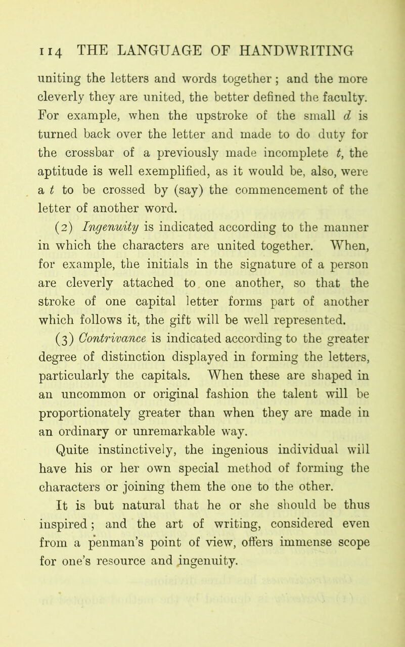 uniting the letters and words together; and the more cleverly they are united, the better defined the faculty. For example, when the upstroke of the small d is turned back over the letter and made to do duty for the crossbar of a previously made incomplete t, the aptitude is well exemplified, as it would be, also, were a t to be crossed by (say) the commencement of the letter of another word. (2) Ingenuity is indicated according to the manner in which the characters are united together. When, for example, the initials in the signature of a person are cleverly attached to one another, so that the stroke of one capital letter forms part of another which follows it, the gift will be well represented. (3) Contrivance is indicated according to the greater degree of distinction displayed in forming the letters, particularly the capitals. When these are shaped in an uncommon or original fashion the talent will be proportionately greater than when they are made in an ordinary or unremarkable way. Quite instinctively, the ingenious individual will have his or her own special method of formiug the characters or joining them the one to the other. It is but natural that he or she should be thus inspired; and the art of writing, considered even from a penman’s point of view, otters immense scope for one’s resource and ingenuity.