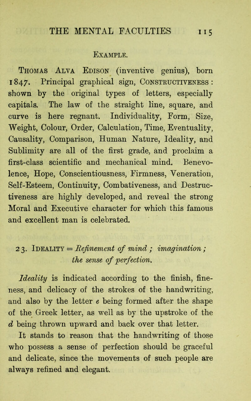 Example. Thomas Alya Edison (inventive genius), born 1847. Principal graphical sign, Constructiveness : shown by the original types of letters, especially capitals. The law of the straight line, square, and curve is here regnant. Individuality, Form, Size, Weight, Colour, Order, Calculation, Time, Eventuality, Causality, Comparison, Human Nature, Ideality, and Sublimity are all of the first grade, and proclaim a first-class scientific and mechanical mind. Benevo- lence, Hope, Conscientiousness, Firmness, Veneration, Self-Esteem, Continuity, Combativeness, and Destruc- tiveness are highly developed, and reveal the strong Moral and Executive character for which this famous and excellent man is celebrated. 2 3. Ideality = Refinement of mind ; imagination; the sense of 'perfection. Ideality is indicated according to the finish, fine- ness, and delicacy of the strokes of the handwriting, and also by the letter e being formed after the shape of the Greek letter, as well as by the upstroke of the d being thrown upward and back over that letter. It stands to reason that the handwriting of those who possess a sense of perfection should be graceful and delicate, since the movements of such people are always refined and elegant.