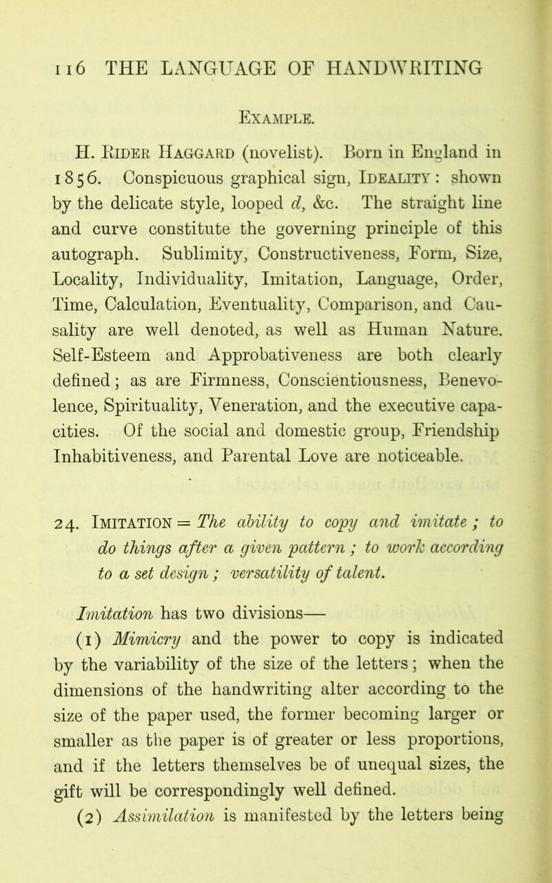 Example. H. Rider Haggard (novelist). Born in England in 1856. Conspicuous graphical sign, Ideality : shown by the delicate style, looped dy &c. The straight line and curve constitute the governing principle of this autograph. Sublimity, Constructiveness, Form, Size, Locality, Individuality, Imitation, Language, Order, Time, Calculation, Eventuality, Comparison, and Cau- sality are well denoted, as well as Human Nature. Self-Esteem and Approbativeness are both clearly defined; as are Firmness, Conscientiousness, Benevo- lence, Spirituality, Veneration, and the executive capa- cities. Of the social and domestic group, Friendship Inhabitiveness, and Parental Love are noticeable. 24. Imitation = The ability to copy and imitate ; to do things after a given pattern ; to work according to a set design ; versatility of talent. Imitation has two divisions— (1) Mimicry and the power to copy is indicated by the variability of the size of the letters; when the dimensions of the handwriting alter according to the size of the paper used, the former becoming larger or smaller as the paper is of greater or less proportions, and if the letters themselves be of unequal sizes, the gift will be correspondingly well defined. (2) Assimilation is manifested by the letters being