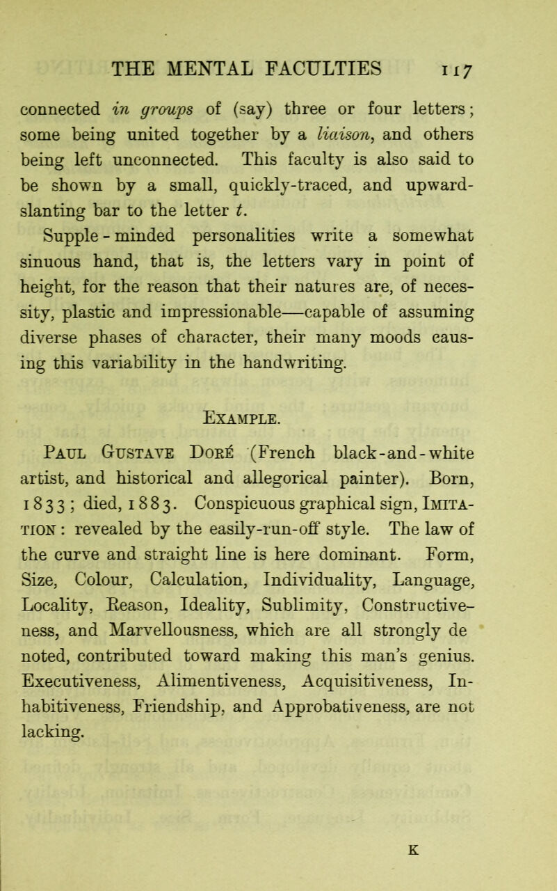 connected in groups of (say) three or four letters; some being united together by a liaison, and others being left unconnected. This faculty is also said to be shown by a small, quickly-traced, and upward- slanting bar to the letter t. Supple - minded personalities write a somewhat sinuous band, that is, the letters vary in point of height, for the reason that their natures are, of neces- sity, plastic and impressionable—capable of assuming diverse phases of character, their many moods caus- ing this variability in the handwriting. Example. Paul Gustave Dor£ (French black-and-white artist, and historical and allegorical painter). Born, 1833; died, 1883. Conspicuous graphical sign, Imita- tion : revealed by the easily-run-off style. The law of the curve and straight line is here dominant. Form, Size, Colour, Calculation, Individuality, Language, Locality, Beason, Ideality, Sublimity, Constructive- ness, and Marvellousness, which are all strongly de noted, contributed toward making this man’s genius. Executiveness, Alimentiveness, Acquisitiveness, In- habitiveness, Friendship, and Approbativeness, are not lacking. K