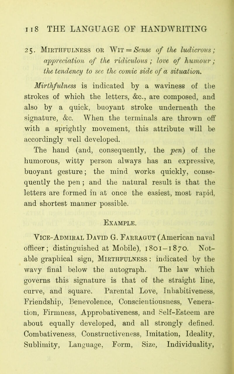 25. Mirthfulness or Wit = Sense of the ludicrous; appreciation of the ridiculous ; love of humour; the tendency to see the comic side of a situation. Mirthfulness is indicated by a waviness of the strokes of which the letters, &c., are composed, and also by a quick, buoyant stroke underneath the signature, &c. When the terminals are thrown off with a sprightly movement, this attribute will be accordingly well developed. The hand (and, consequently, the pen) of the humorous, witty person always has an expressive, buoyant gesture; the mind works quickly, conse- quently the pen; and the natural result is that the letters are formed in at once the easiest, most rapid, and shortest manner possible. Example. Vice-Admiral David G. Farragut (American naval officer; distinguished at Mobile), 1801-1870. Not- able graphical sign, Mirthfulness : indicated by the wavy final below the autograph. The law which governs this signature is that of the straight line, curve, and square. Parental Love, Inhabitiveness, Friendship, Benevolence, Conscientiousness, Venera- tion, Firmness, Approbativeness, and Self-Esteem are about equally developed, and all strongly defined. Combativeness, Constructiveness, Imitation, Ideality, Sublimity, Language, Form, Size, Individuality,