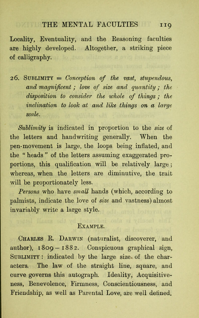 Locality, Eventuality, and the Reasoning faculties are highly developed. Altogether, a striking piece of calligraphy. 2 6. Sublimity = Conception of the vast, stupendous, and magnificent; love of size and quantity; the disposition to consider the whole of things; the inclination to look at and like things on a large scale. Sublimity is indicated in proportion to the size of the letters and handwriting generally. When the pen-movement is large, the loops being inflated, and the “ heads ” of the letters assuming exaggerated pro- portions, this qualification will be relatively large; whereas, when the letters are diminutive, the trait will he proportionately less. Persons who have small hands (which, according to palmists, indicate the love of size and vastness) almost invariably write a large style. Example. Charles R. Darwin (naturalist, discoverer, and author), 1809—1882. Conspicuous graphical sign, Sublimity : indicated by the large size, of the char- acters. The law of the straight line, square, and curve governs this autograph. Ideality, Acquisitive- ness, Benevolence, Firmness, Conscientiousness, and Friendship, as well as Parental Love, are well defined.