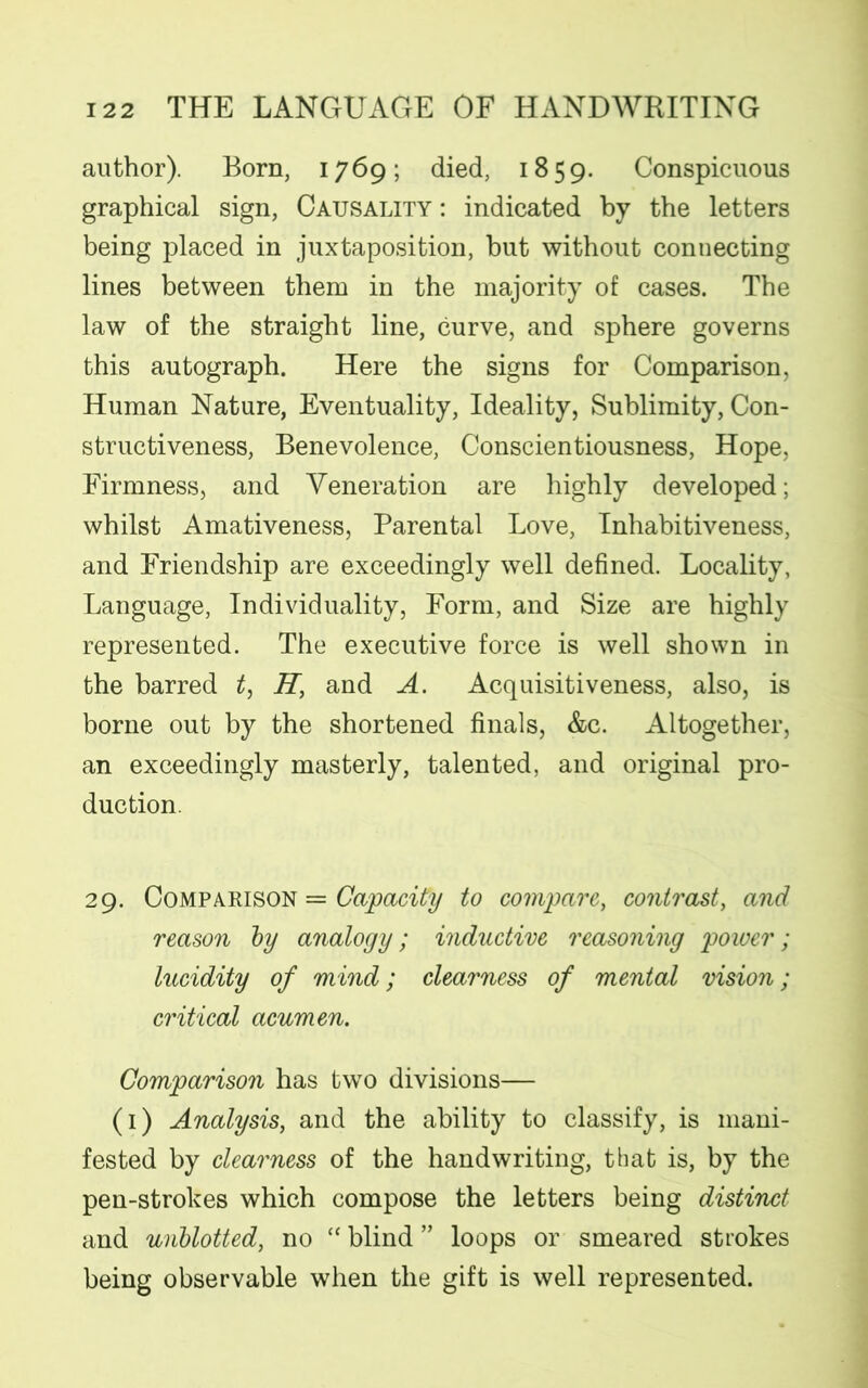 author). Born, 1769; died, 1859. Conspicuous graphical sign, Causality : indicated by the letters being placed in juxtaposition, but without connecting lines between them in the majority of cases. The law of the straight line, curve, and sphere governs this autograph. Here the signs for Comparison, Human Nature, Eventuality, Ideality, Sublimity, Con- structiveness, Benevolence, Conscientiousness, Hope, Firmness, and Veneration are highly developed; whilst Amativeness, Parental Love, Inhabitiveness, and Friendship are exceedingly well defined. Locality, Language, Individuality, Form, and Size are highly represented. The executive force is well shown in the barred t, H, and A. Acquisitiveness, also, is borne out by the shortened finals, &c. Altogether, an exceedingly masterly, talented, and original pro- duction. 29. Comparison = Capacity to compare, contrast, and reason by analogy; inductive reasoning power; lucidity of mind; clearness of mental vision; critical acumen. Comparison has two divisions— (1) Analysis, and the ability to classify, is mani- fested by clearness of the handwriting, that is, by the pen-strokes which compose the letters being distinct and unblotted, no “ blind ” loops or smeared strokes being observable when the gift is well represented.