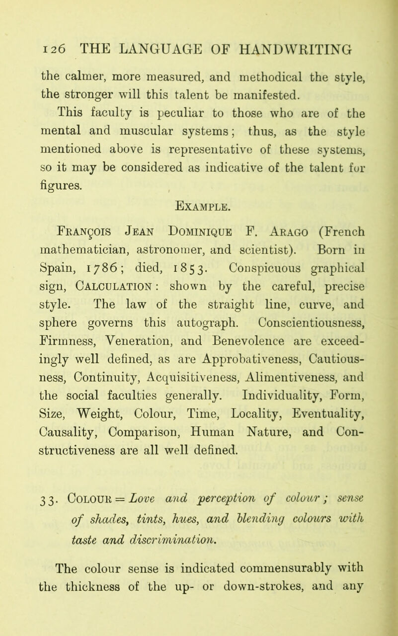 the calmer, more measured, and methodical the style, the stronger will this talent be manifested. This faculty is peculiar to those who are of the mental and muscular systems; thus, as the style mentioned above is representative of these systems, so it may be considered as indicative of the talent for figures. Example. Francois Jean Dominique F. Arago (French mathematician, astronomer, and scientist). Born in Spain, 1786; died, 1853. Conspicuous graphical sign, Calculation : shown by the careful, precise style. The law of the straight line, curve, and sphere governs this autograph. Conscientiousness, Firmness, Veneration, and Benevolence are exceed- ingly well defined, as are Approbativeness, Cautious- ness, Continuity, Acquisitiveness, Alimentiveness, and the social faculties generally. Individuality, Form, Size, Weight, Colour, Time, Locality, Eventuality, Causality, Comparison, Human Nature, and Con- structiveness are all well defined. 3 3. Colour = Love and perception of colour ; sense of shades, tints, hues, and blending colours with taste and discrimination. The colour sense is indicated commensurably with the thickness of the up- or down-strokes, and any
