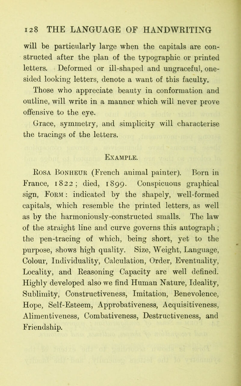 will be particularly large when the capitals are con- structed after the plan of the typographic or printed letters. Deformed or ill-shaped and ungraceful, one- sided looking letters, denote a want of this faculty. Those who appreciate beauty in conformation and outline, will write in a manner which will never prove offensive to the eye. Grace, symmetry, and simplicity will characterise the tracings of the letters. Example. Rosa Bonheur (French animal painter). Born in France, 1822; died, 1899. Conspicuous graphical sign, Form : indicated by the shapely, well-formed capitals, which resemble the printed letters, as well as by the harmoniously-constructed smalls. The law of the straight line and curve governs this autograph; the pen-tracing of which, being short, yet to the purpose, shows high quality. Size, Weight, Language, Colour, Individuality, Calculation, Order, Eventuality, Locality, and Reasoning Capacity are well defined. Highly developed also we find Human Nature, Ideality, Sublimity, Constructiveness, Imitation, Benevolence, Hope, Self-Esteem, Approbativeness, Acquisitiveness, Alimentiveness, Combativeness, Destructiveness, and Friendship.