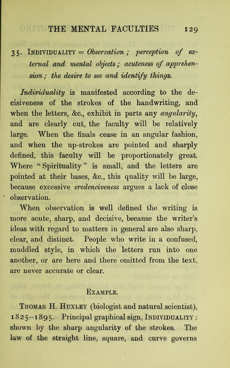 3 5. Individuality = Observation ; 'perception of ex- ternal and mental objects; acuteness of apprehen- sion; the desire to see and identify things. Individuality is manifested according to the de- cisiveness of the strokes of the handwriting, and when the letters, &c., exhibit in parts any angularity, and are clearly cut, the faculty will be relatively large. When the finals cease in an angular fashion, and when the up-strokes are pointed and sharply defined, this faculty will be proportionately great. Where “ Spirituality ” is small, and the letters are pointed at their bases, &c., this quality will be large, because excessive credenciveness argues a lack of close observation. When observation is well defined the writing is more acute, sharp, and decisive, because the writer’s ideas with regard to matters in general are also sharp, clear, and distinct. People who write in a confused, muddled style, in which the letters run into one another, or are here and there omitted from the text, are never accurate or clear. Example. Thomas H. Huxley (biologist and natural scientist), 1825—1895. Principal graphical sign, Individuality : shown by the sharp angularity of the strokes. The law of the straight line, square, and curve governs