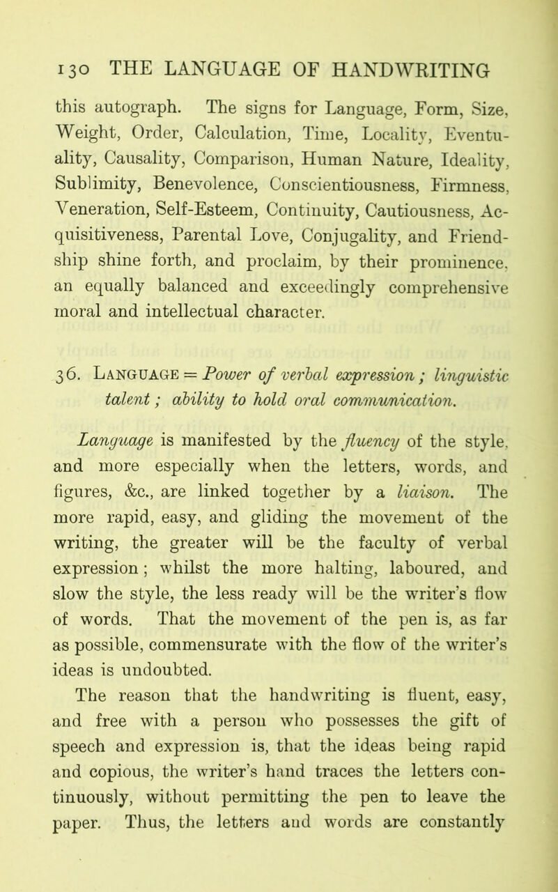 this autograph. The signs for Language, Form, Size, Weight, Order, Calculation, Time, Locality, Eventu- ality, Causality, Comparison, Human Nature, Ideality, Sublimity, Benevolence, Conscientiousness, Firmness, Veneration, Self-Esteem, Continuity, Cautiousness, Ac- quisitiveness, Parental Love, Conjugality, and Friend- ship shine forth, and proclaim, by their prominence, an equally balanced and exceedingly comprehensive moral and intellectual character. 36. Language = Power of verbal expression; linguistic talent; ability to hold oral communication. Language is manifested by the fluency of the style, and more especially when the letters, words, and figures, &c., are linked together by a liaison. The more rapid, easy, and gliding the movement of the writing, the greater will be the faculty of verbal expression; whilst the more halting, laboured, and slow the style, the less ready will be the writer’s flow of words. That the movement of the pen is, as far as possible, commensurate with the flow of the writer’s ideas is undoubted. The reason that the handwriting is fluent, easy, and free with a person who possesses the gift of speech and expression is, that the ideas being rapid and copious, the writer’s hand traces the letters con- tinuously, without permitting the pen to leave the paper. Thus, the letters aud words are constantly
