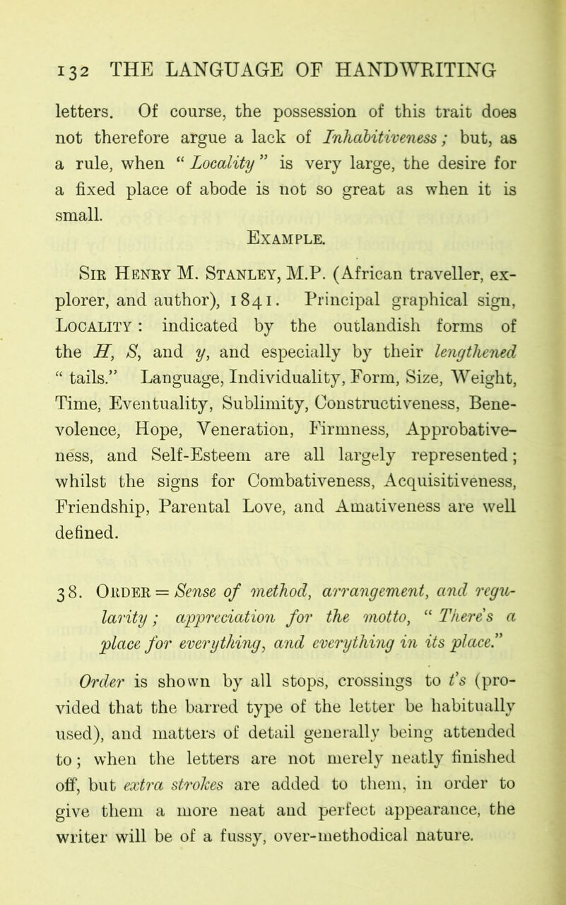 letters. Of course, the possession of this trait does not therefore argue a lack of Inhdbitiveness; but, as a rule, when “ Locality ” is very large, the desire for a fixed place of abode is not so great as when it is small. Example. Sir Henry M. Stanley, M.P. (African traveller, ex- plorer, and author), 1841. Principal graphical sign, Locality : indicated by the outlandish forms of the H, S, and y, and especially by their lengthened “ tails.” Language, Individuality, Form, Size, Weight, Time, Eventuality, Sublimity, Oonstructiveness, Bene- volence, Hope, Veneration, Firmness, Approbative- ness, and Self-Esteem are all largely represented; whilst the signs for Combativeness, Acquisitiveness, Friendship, Parental Love, and Amativeness are well defined. 38. Order = Sense of method, arrangement, and regu- larity ; appreciation for the motto, “ There's a place for everything, and everything in its place!' Order is shown by all stops, crossings to t’s (pro- vided that the barred type of the letter be habitually used), and matters of detail generally being attended to; when the letters are not merely neatly finished off, but extra strokes are added to them, in order to give them a more neat and perfect appearance, the writer will be of a fussy, over-methodical nature.