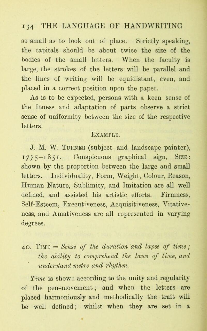 so small as to look out of place. Strictly speaking, the capitals should be about twice the size of the bodies of the small letters. When the faculty is large, the strokes of the letters will be parallel and the lines of writing will be equidistant, even, and placed in a correct position upon the paper. As is to be expected, persons with a keen sense of the fitness and adaptation of parts observe a strict sense of uniformity between the size of the respective letters. Example. J. M. W. Turner (subject and landscape painter), 1:775—1:851. Conspicuous graphical sign, Size : shown by the proportion between the large and small letters. Individuality, Form, Weight, Colour, Reason, Human Nature, Sublimity, and Imitation are all well defined, and assisted his artistic efforts. Firmness. Self-Esteem, Executiveness, Acquisitiveness, Vitative- ness, and Amativeness are all represented in varying degrees. 40. Time = Sense of the duration and lapse of time; the ability to comprehend the laws of time, and understand metre and rhythm. Time is shown according to the unity and regularity of the pen-movement; and when the letters are placed harmoniously and methodically the trait will be well defined; whilst when they are set in a
