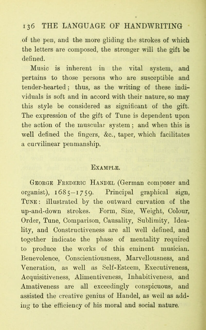 of the pen, and the more gliding the strokes of which the letters are composed, the stronger will the gift be defined. Music is inherent in the vital system, and pertains to those persons who are susceptible and tender-hearted; thus, as the writing of these indi- viduals is soft and in accord with their nature, so may this style be considered as significant of the gift. The expression of the gift of Tune is dependent upon the action of the muscular system; and when this is well defined the fingers, &c., taper, which facilitates a curvilinear penmanship. Example. George Frederic Handel (German composer and organist), 1685—1759. Principal graphical sign, Tune : illustrated by the outward curvation of the up-and-down strokes. Form, Size, Weight, Colour, Order, Tune, Comparison, Causality, Sublimity, Idea- lity, and Constructiveness are all well defined, and together indicate the phase of mentality required to produce the works of this eminent musician. Benevolence, Conscientiousness, Marvellousness, and Veneration, as wTell as Self-Esteem, Executiveness, Acquisitiveness, Alimentiveness, Inhabitiveness, and Amativeness are all exceedingly conspicuous, and assisted the creative genius of Handel, as well as add- ing to the efficiency of his moral and social nature.
