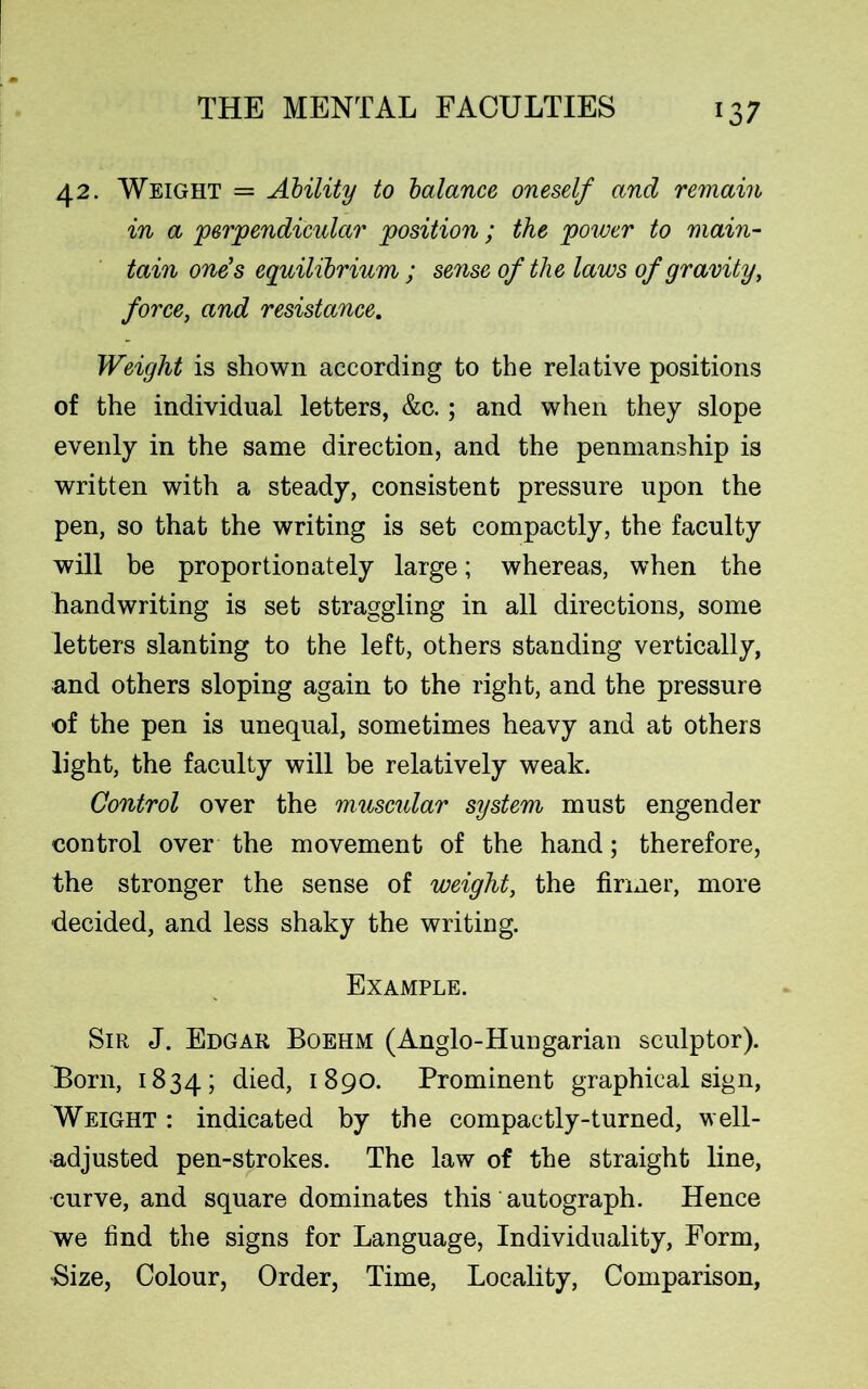42. Weight = Ability to balance oneself and remain in a perpendicular position ; the power to main- tain one’s equilibrium ; sense of the laws of gravity, force, and resistance. Weight is shown according to the relative positions of the individual letters, &c.; and when they slope evenly in the same direction, and the penmanship is written with a steady, consistent pressure upon the pen, so that the writing is set compactly, the faculty will be proportionately large; whereas, when the handwriting is set straggling in all directions, some letters slanting to the left, others standing vertically, and others sloping again to the right, and the pressure of the pen is unequal, sometimes heavy and at others light, the faculty will be relatively weak. Control over the muscular system must engender control over the movement of the hand; therefore, the stronger the sense of weight, the firmer, more decided, and less shaky the writing. Example. Sir J. Edgar Boehm (Anglo-Hungarian sculptor). Born, 1834; died, 1890. Prominent graphical sign, Weight : indicated by the compactly-turned, well- adjusted pen-strokes. The law of the straight line, curve, and square dominates this autograph. Hence we find the signs for Language, Individuality, Form, •Size, Colour, Order, Time, Locality, Comparison,