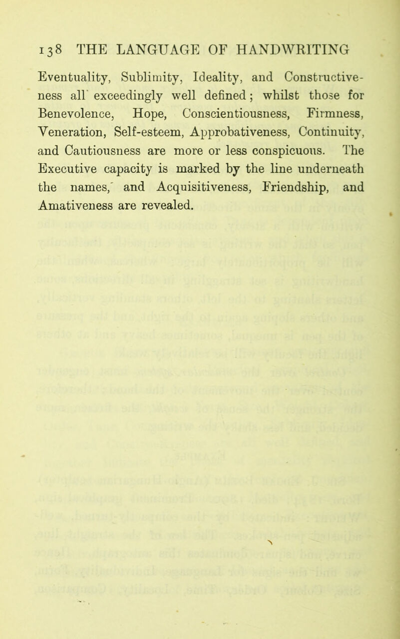 Eventuality, Sublimity, Ideality, and Constructive- ness all exceedingly well defined; whilst those for Benevolence, Hope, Conscientiousness, Firmness, Veneration, Self-esteem, Approbativeness, Continuity, and Cautiousness are more or less conspicuous. The Executive capacity is marked by the line underneath the names,' and Acquisitiveness, Friendship, and Amativeness are revealed.