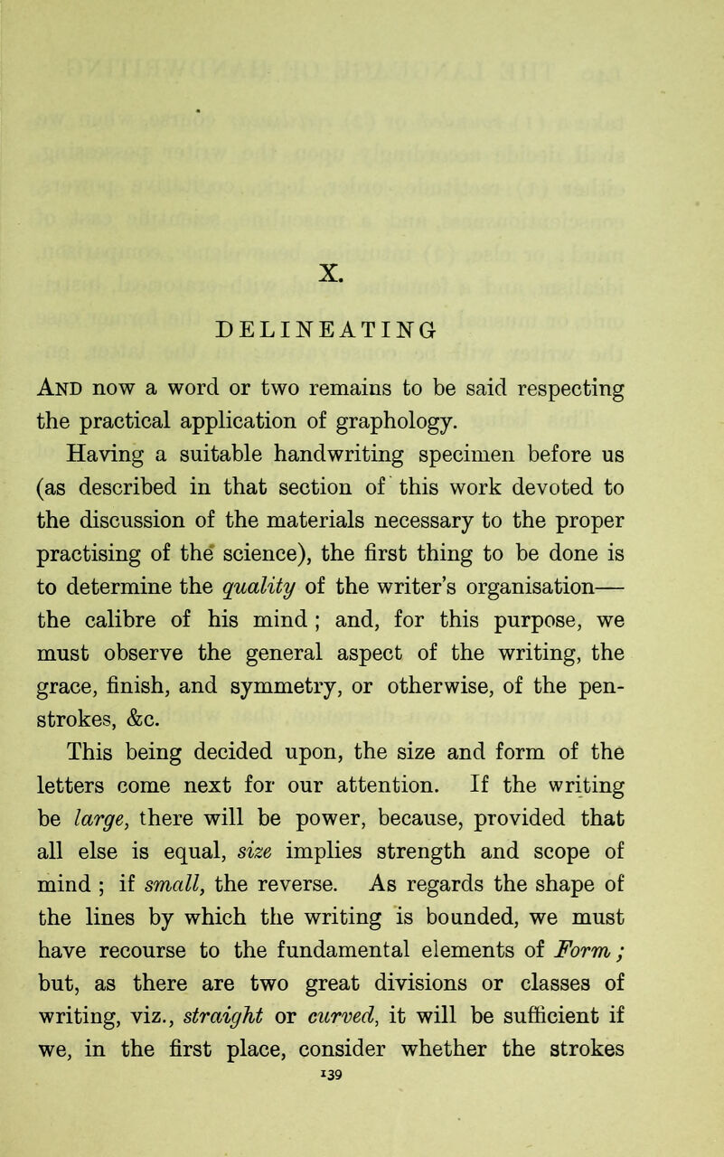 X. DELINEATING And now a word or two remains to be said respecting the practical application of graphology. Having a suitable handwriting specimen before us (as described in that section of this work devoted to the discussion of the materials necessary to the proper practising of the' science), the first thing to be done is to determine the quality of the writer’s organisation— the calibre of his mind ; and, for this purpose, we must observe the general aspect of the writing, the grace, finish, and symmetry, or otherwise, of the pen- strokes, &c. This being decided upon, the size and form of the letters come next for our attention. If the writing be large, there will be power, because, provided that all else is equal, size implies strength and scope of mind ; if small, the reverse. As regards the shape of the lines by which the writing is bounded, we must have recourse to the fundamental elements of Form; but, as there are two great divisions or classes of writing, viz., straight or curved, it will be sufficient if we, in the first place, consider whether the strokes