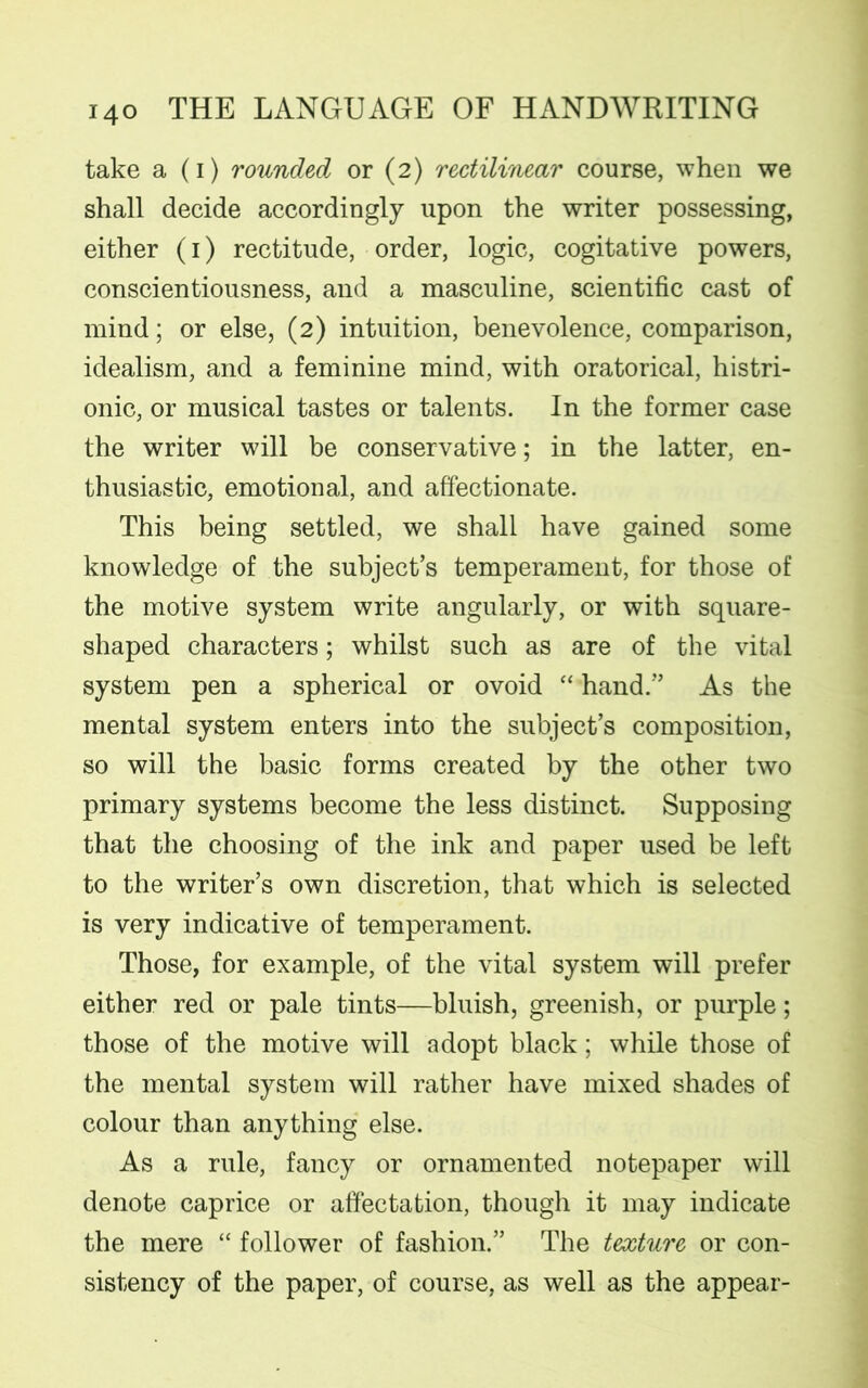 take a (i) rounded or (2) rectilinear course, when we shall decide accordingly upon the writer possessing, either (1) rectitude, order, logic, cogitative powers, conscientiousness, and a masculine, scientific cast of mind; or else, (2) intuition, benevolence, comparison, idealism, and a feminine mind, with oratorical, histri- onic, or musical tastes or talents. In the former case the writer will be conservative; in the latter, en- thusiastic, emotional, and affectionate. This being settled, we shall have gained some knowledge of the subject’s temperament, for those of the motive system write angularly, or with square- shaped characters; whilst such as are of the vital system pen a spherical or ovoid “ hand.” As the mental system enters into the subject’s composition, so will the basic forms created by the other two primary systems become the less distinct. Supposing that the choosing of the ink and paper used be left to the writer’s own discretion, that which is selected is very indicative of temperament. Those, for example, of the vital system will prefer either red or pale tints—bluish, greenish, or purple; those of the motive will adopt black; while those of the mental system will rather have mixed shades of colour than anything else. As a rule, fancy or ornamented notepaper will denote caprice or affectation, though it may indicate the mere “ follower of fashion.” The texture or con- sistency of the paper, of course, as well as the appear-