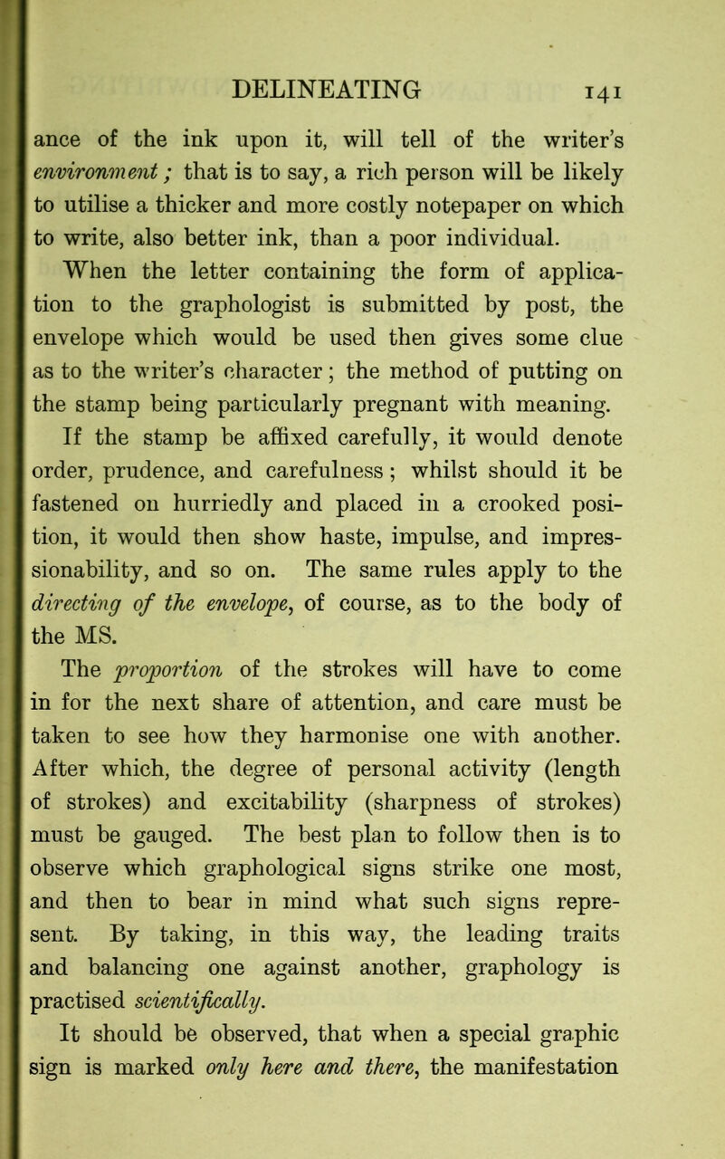 DELINEATING ance of the ink upon it, will tell of the writers environment; that is to say, a rich person will be likely to utilise a thicker and more costly notepaper on which to write, also better ink, than a poor individual. When the letter containing the form of applica- tion to the graphologist is submitted by post, the envelope which would be used then gives some clue as to the writer’s character; the method of putting on the stamp being particularly pregnant with meaning. If the stamp be affixed carefully, it would denote order, prudence, and carefulness; whilst should it be fastened on hurriedly and placed in a crooked posi- tion, it would then show haste, impulse, and impres- sionability, and so on. The same rules apply to the directing of the envelope, of course, as to the body of the MS. The proportion of the strokes will have to come in for the next share of attention, and care must be taken to see how they harmonise one with another. After which, the degree of personal activity (length of strokes) and excitability (sharpness of strokes) must be gauged. The best plan to follow then is to observe which graphological signs strike one most, and then to bear in mind what such signs repre- sent. By taking, in this way, the leading traits and balancing one against another, graphology is practised scientifically. It should be observed, that when a special graphic sign is marked only here and there, the manifestation