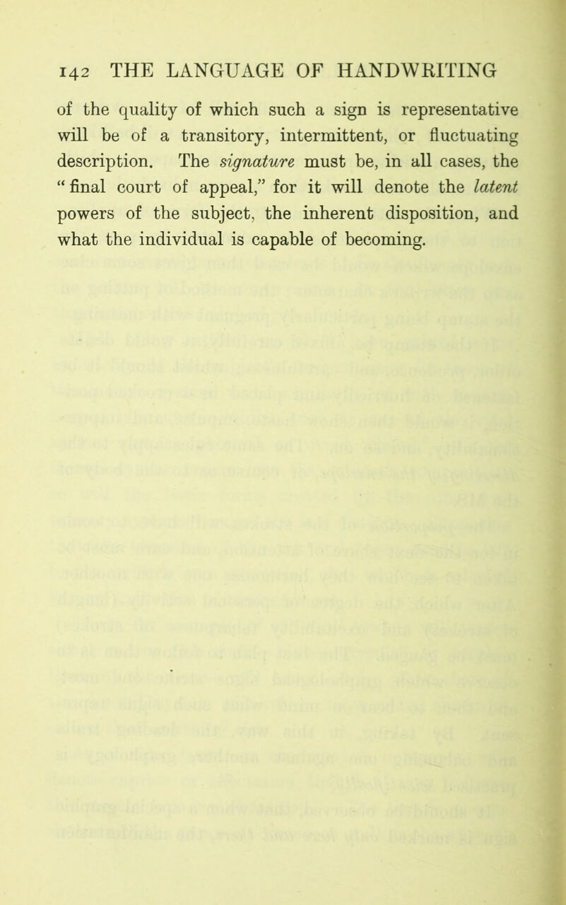 of the quality of which such a sign is representative will be of a transitory, intermittent, or fluctuating description. The signature must be, in all cases, the “ final court of appeal/’ for it will denote the latent powers of the subject, the inherent disposition, and what the individual is capable of becoming.