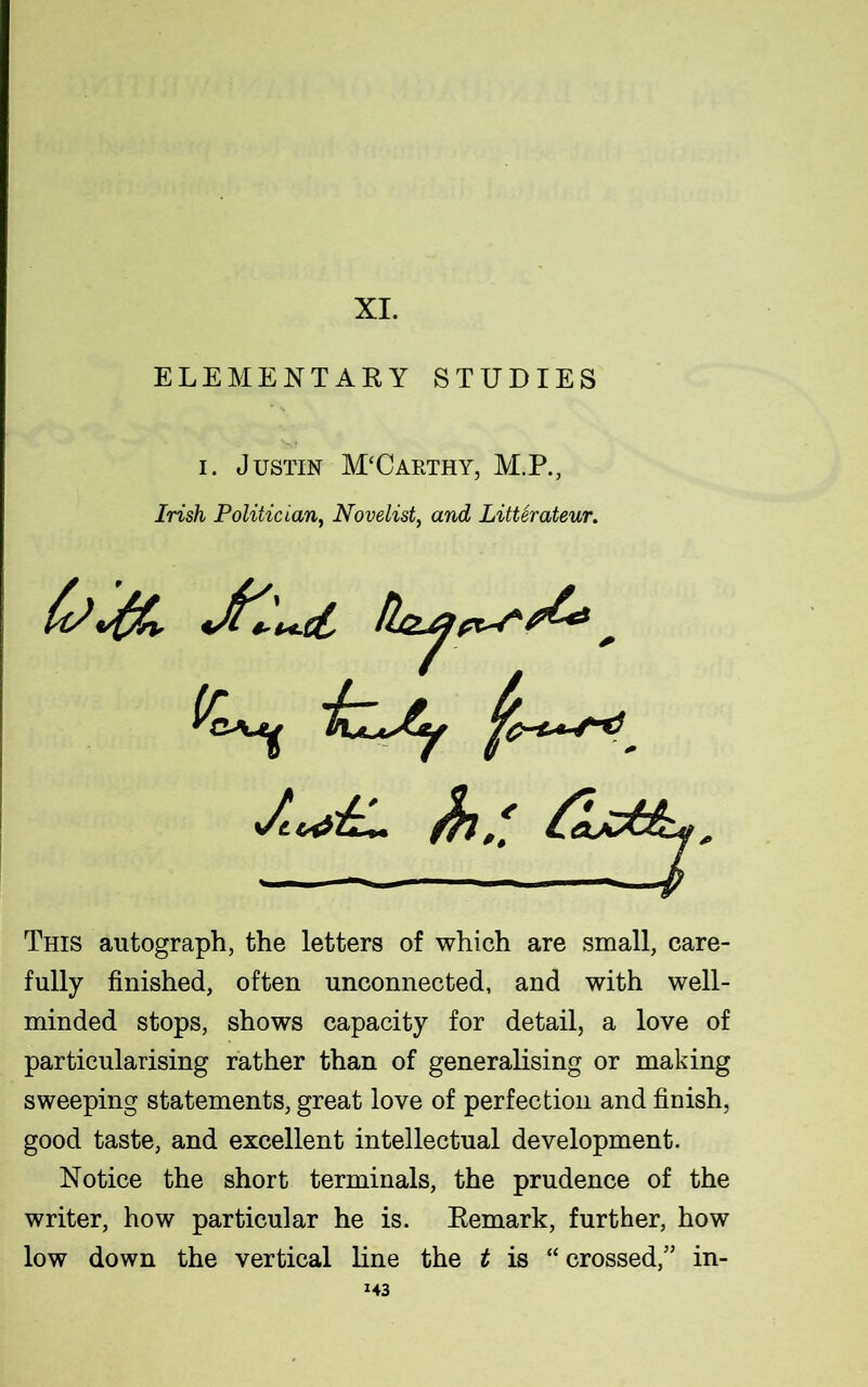 XI. ELEMENTARY STUDIES i. Justin McCarthy, M.P., Irish Politician, Novelist, and Litterateur. fa vfflv .ct ■Ljty $7 / &. * — //. <SU,, This autograph, the letters of which are small, care- fully finished, often unconnected, and with well- minded stops, shows capacity for detail, a love of particularising rather than of generalising or making sweeping statements, great love of perfection and finish, good taste, and excellent intellectual development. Notice the short terminals, the prudence of the writer, how particular he is. Remark, further, how low down the vertical line the t is “ crossed,” in-