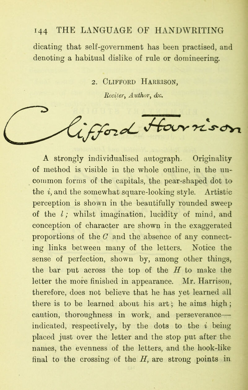 dicating that self-governmeDt has been practised, and denoting a habitual dislike of rule or domineering. 2. Clifford Harrison, Reciter, Author, (See. A strongly individualised autograph. Originality of method is visible in the whole outline, in the un- common forms of the capitals, the pear-shaped dot to the i, and the somewhat square-looking style. Artistic perception is shown in the beautifully rounded sweep of the l; whilst imagination, lucidity of mind, and conception of character are shown in the exaggerated proportions of the G and the absence of any connect- ing links between many of the letters. Notice the sense of perfection, shown by, among other things, the bar put across the top of the H to make the letter the more finished in appearance. Mr. Harrison, therefore, does not believe that he has yet learned all there is to be learned about his art; he aims high ; caution, thoroughness in work, and perseverance— indicated, respectively, by the dots to the i being placed just over the letter and the stop put after the names, the evenness of the letters, and the hook-like final to the crossing of the H, are strong points in