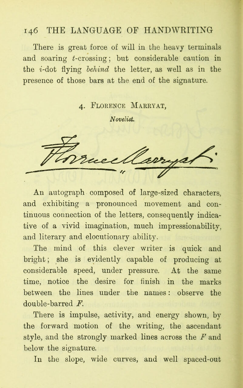 There is great force of will in the heavy terminals and soaring ^-crossing; but considerable caution in the -i-dot flying behind the letter, as well as in the presence of those bars at the end of the signature. 4. Florence Marryat, Novelist. An autograph composed of large-sized characters, and exhibiting a pronounced movement and con- tinuous connection of the letters, consequently indica- tive of a vivid imagination, much impressionability, and literary and elocutionary ability. The mind of this clever writer is quick and bright; she is evidently capable of producing at considerable speed, under pressure. At the same time, notice the desire for finish in the marks between the lines under the names: observe the double-barred F. There is impulse, activity, and energy shown, by the forward motion of the writing, the ascendant style, and the strongly marked lines across the F and below the signature. In the slope, wide curves, and well spaced-out