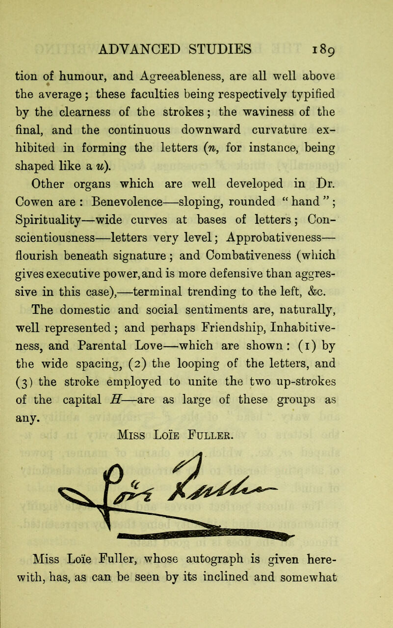tion of humour, and Agreeableness, are all well above the average; these faculties being respectively typified by the clearness of the strokes; the waviness of the final, and the continuous downward curvature ex- hibited in forming the letters (n, for instance, being shaped like a u). Other organs which are well developed in Dr. Cowen are : Benevolence—sloping, rounded “ hand ” ; Spirituality—wide curves at bases of letters; Con- scientiousness—letters very level; Approbativeness— flourish beneath signature; and Combativeness (which gives executive power, and is more defensive than aggres- sive in this case),—terminal trending to the left, &c. The domestic and social sentiments are, naturally, well represented; and perhaps Friendship, Inhabitive- ness, and Parental Love—which are shown: (1) by the wide spacing, (2) the looping of the letters, and (3) the stroke employed to unite the two up-strokes of the capital H—are as large of these groups as any. Miss Loie Fuller. Miss Loie Fuller, whose autograph is given here- with, has, as can be seen by its inclined and somewhat