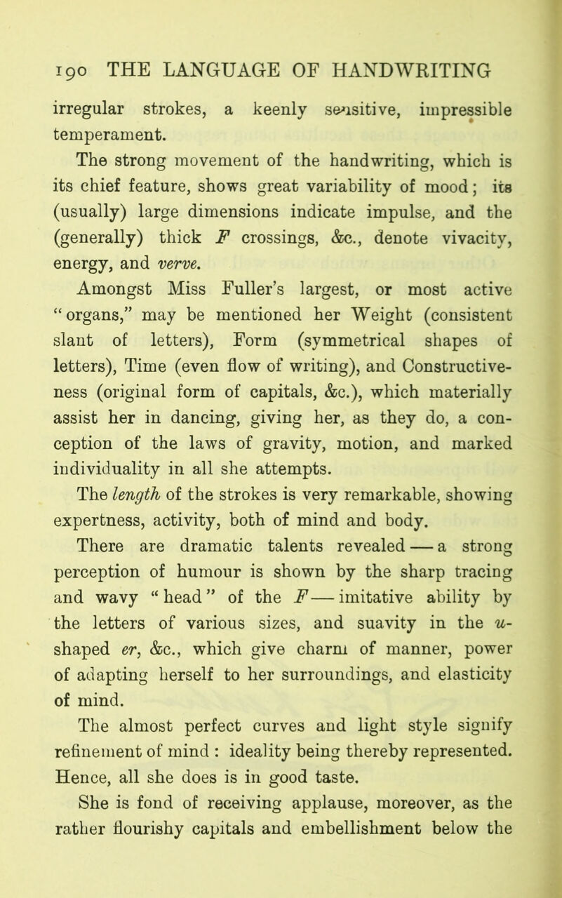 irregular strokes, a keenly sensitive, impressible temperament. The strong movement of the handwriting, which is its chief feature, shows great variability of mood; its (usually) large dimensions indicate impulse, and the (generally) thick F crossings, &c., denote vivacity, energy, and verve. Amongst Miss Fuller’s largest, or most active “organs,” may be mentioned her Weight (consistent slant of letters), Form (symmetrical shapes of letters), Time (even flow of writing), and Constructive- ness (original form of capitals, &c.), which materially assist her in dancing, giving her, as they do, a con- ception of the laws of gravity, motion, and marked individuality in all she attempts. The length of the strokes is very remarkable, showing expertness, activity, both of mind and body. There are dramatic talents revealed — a strong perception of humour is shown by the sharp tracing and wavy “head” of the F—imitative ability by the letters of various sizes, and suavity in the 14- shaped er, &c., which give charm of manner, power of adapting herself to her surroundings, and elasticity of mind. The almost perfect curves and light style signify refinement of mind : ideality being thereby represented. Hence, all she does is in good taste. She is fond of receiving applause, moreover, as the rather flourishy capitals and embellishment below the