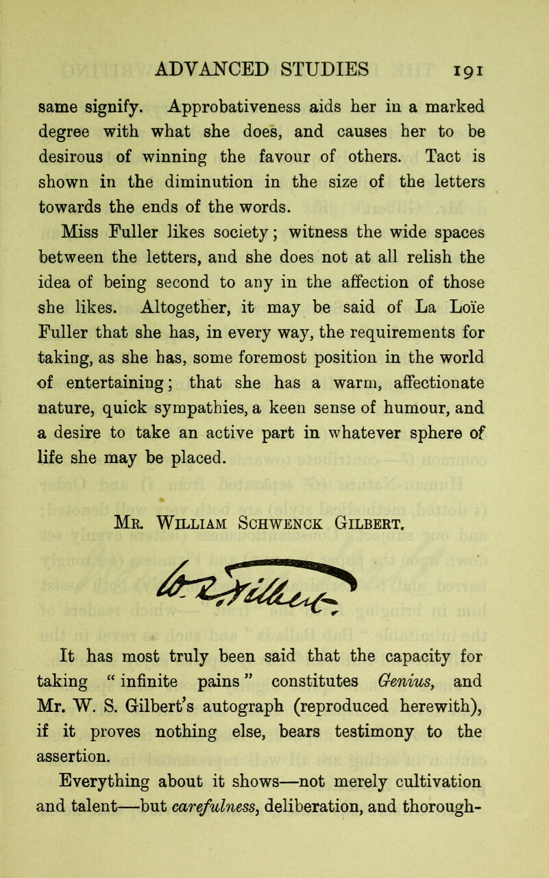 same signify. Approbativeness aids her in a marked degree with what she does, and causes her to be desirous of winning the favour of others. Tact is shown in the diminution in the size of the letters towards the ends of the words. Miss Fuller likes society; witness the wide spaces between the letters, and she does not at all relish the idea of being second to any in the affection of those she likes. Altogether, it may be said of La Loie Fuller that she has, in every way, the requirements for taking, as she has, some foremost position in the world of entertaining; that she has a warm, affectionate nature, quick sympathies, a keen sense of humour, and a desire to take an active part in whatever sphere of life she may be placed. It has most truly been said that the capacity for taking “ infinite pains ” constitutes Genius, and Mr. W. S. Gilbert’s autograph (reproduced herewith), if it proves nothing else, bears testimony to the assertion. Everything about it shows—not merely cultivation and talent—but carefulness, deliberation, and thorough- Mr. William Schwenck Gilbert.