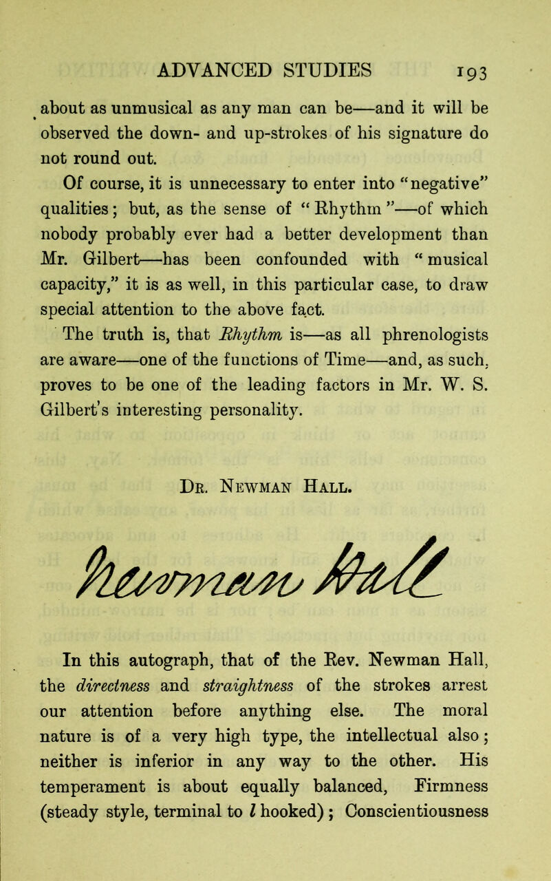 about as unmusical as any man can be—and it will be observed the down- and up-strokes of his signature do not round out. Of course, it is unnecessary to enter into “negative” qualities; but, as the sense of “ Rhythm ”—of which nobody probably ever had a better development than Mr. Gilbert—has been confounded with “ musical capacity,” it is as well, in this particular case, to draw special attention to the above fact. The truth is, that Rhythm is—as all phrenologists are aware—one of the functions of Time—and, as such, proves to be one of the leading factors in Mr. W. S. Gilbert’s interesting personality. Dr. Newman Hall. In this autograph, that of the Rev. Newman Hall, the directness and straightness of the strokes arrest our attention before anything else. The moral nature is of a very high type, the intellectual also; neither is inferior in any way to the other. His temperament is about equally balanced, Firmness (steady style, terminal to l hooked) ; Conscientiousness