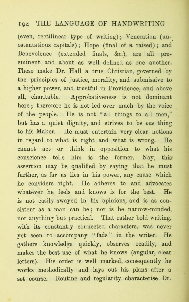 (even, rectilinear type of writing); Veneration (un- ostentatious capitals); Hope (final of n raised); and Benevolence (extended finals, &c.), are all pre- eminent, and about as well defined as one another. These make Dr. Hall a true Christian, governed by the principles of justice, morality, and submissive to a higher power, and trustful in Providence, and above all, charitable. Approbativeness is not dominant here; therefore he is not led over much by the voice of the people. He is not “all things to all men,” but has a quiet dignity, and strives to be one thing to his Maker. He must entertain very clear notions in regard to what is right and what is wrong. He cannot act or think in opposition to what his conscience tells him is the former. Nay, this assertion may be qualified by saying that he must further, as far as lies in his power, any cause which he considers right. He adheres to and advocates whatever he feels and knows is for the best. He is not easily swayed in his opinions, and is as con- sistent as a man can be; nor is he narrow-minded, nor anything but practical. That rather bold writing, with its constantly connected characters, was never yet seen to accompany “ fads ” in the writer. He gathers knowledge quickly, observes readily, and makes the best use of what he knows (angular, clear letters). His order is well marked, consequently he works methodically and lays out his plans after a set course. Routine and regularity characterise Dr.